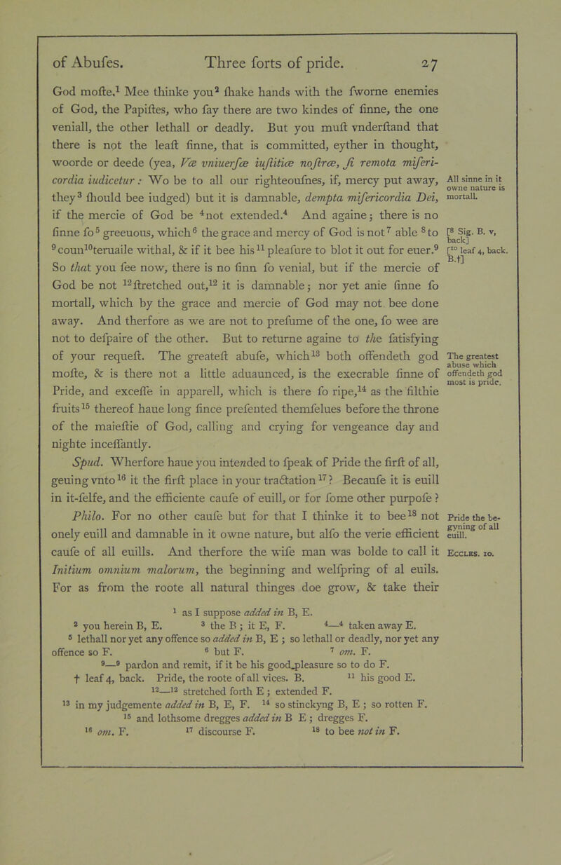 God mofte.^ Mee thinke you’ fhake hands with the fworne enemies of God, the Papiftes, who fay there are two kindes of finne, the one veniall, the other lethall or deadly. But you muft vnderftand that there is not the leaft finne, that is committed, eyther in thought, woorde or deede (yea, Vcr vniuerfas iujlitice nojlrce, Ji remota miferi- cordia iudicetur: Wo be to all our righteoufnes, if, mercy put away, they 3 fliould bee iudged) but it is damnable, dempta mifericordia Dei, if the mercie of God be ^not extended.'* And againe5 there is no finne fo® greeuous, which® the grace and mercy of God is not’^ able ®to ®coun*°teruaile withal, & if it bee his^^ pleafure to blot it out for euer.® So that you fee now, there is no finn fo venial, but if the mercie of God be not ^’flretched out,*’ it is damnable 3 nor yet anie finne fo mortall, which by the grace and mercie of God may not bee done away. And therfore as we are not to prefume of the one, fo wee are not to defpaire of the other. But to returne againe to th& fatisfying of your requefl. The greateft abufe, which*® both offendeth god mofte, &■ is there not a little aduaunced, is the execrable finne of Pride, and excefle in apparell, which is there fo ripe,** as the filthie fruits *® thereof haue long fince prefented themfelues before the throne of the maieflie of God, calling and crying for vengeance day and nighte incelfantly. Spud. Wherfore haue you intended to fpeak of Pride the firft of all, geuingvnto*® it the firfl: place in your tradtation *'^ ? Becaufe it is euill in it-felfe, and the efficiente caufe of euill, or for fome other purpofe ? Philo. For no other caufe but for that I thinke it to bee*® not onely euill and damnable in it owne nature, but alfo the verie efficient caufe of all euills. And therfore the wife man was bolde to call it Initium omnium malorum, the beginning and welfpring of al euils. For as from the roote all natural thinges doe grow, & take their 1 as I suppose added in B, E. * you herein B, E. ® the B ; it E, F. *—* taken away E. * lethall nor yet any offence so added m B, E ; so lethall or deadly, nor yet any offence so F. ® but F. '' om. F. ®® pardon and remit, if it be his goocLpleasure so to do F. t leaf 4, back. Pride, the roote of all vices. B.  his good E. 12—12 stretched forth E ; extended F. in my judgemente added in B, E, F. so stinckyng B, E ; so rotten F. and lothsome dregges added in B E ; dregges F. om. F. ** discourse F. to bee not m F. All sinne in it owne nature is mortalL [8 Sig. B. V, back] C*° leaf 4, back. B.t] The greatest abuse which offendeth god most is pride. Pride the be* gyning of all euill. Ecclbs. 10.