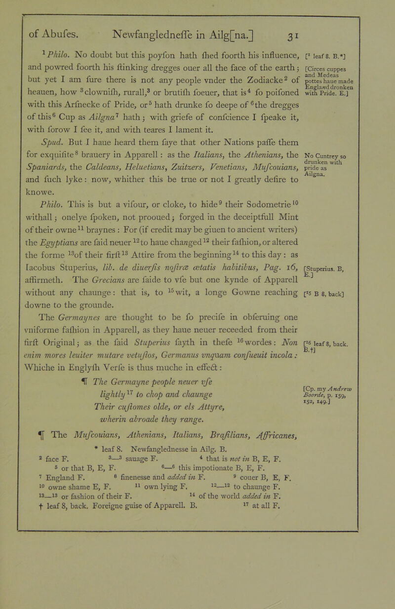 ^ Philo. No doubt but this poylbn hath flied fourth his influence, and powred foorth his ftinking dregges ouer all the face of the earth 5 but yet I am fure there is not any people vnder the Zodiacke^ of heauen, how ®clownifli, rurall/ or brutifli foeuer, that is^ fo poifoned with this Arfnecke of Pride, or® hath drunke fo deepe of ®the dregges of this® Cup as Ailgna'^ hath; with griefe of confcience I fpeake it, with forow I fee it, and with teares I lament it. Spud. But I haue heard them faye that other Nations paflTe them for exquifite® brauery in Apparell: as the Italians, the Athenians, the Spaniards, the Caldeans, Heluetians, Zuitzers, Venetians, Mufcouians, and fuch lyke: now, whither this be true or not I greatly defire to knowe. Philo. This is but a vifour, or cloke, to hide^ their Sodometrie*® withall; onelye fpoken, not prooued; forged in the deceiptfull Mint of their owne^^ braynes : For (if credit maybe giuen to ancient writers) the Egyptians are faid neuer to haue changed their fafhion, or altered the forme ^®of their firft^® Attire from the beginningto this day : as lacobus Stuperius, lih. de diuerjis noJircB cetatis hahitihus, Pag. 16, affirmeth. The Grecians are faide to vfe but one kynde of Apparell without any chaunge: that is, to ^®wit, a longe Gowne reaching downe to the grounde. The Germaynes are thought to be fo precife in obferuing one vniforme falhion in Apparell, as they haue neuer receeded from their firft Original; as the faid Stuperius fayth in thefe ^®wordes: Non enim mores leuiter mutare vetujlos, Gernianus vnqnam confueuit incola: Whiche in Englylh Verfe is thus muche in effedt: H The Germayne people neuer vfe lightly to chop and chaunge Their cufomes olde, or els Attyre, wherin abroade they range. ^ The Mufcouians, Athenians, Italians, Brqfilians, Affricanes, * leaf 8. Newfanglednesse in Ailg. B. * face F. ®® sauage F. * that is not in B, E, F. ® or that B, E, F. ®® this impotionate B, E, F. England F. ® finenesse and added in F. ® couer B, E, F. owne shame E, F. own lying F. to chaunge F. 13—13 oj. fashion of their F. ** of the world added in F. t leaf 8, back. Foreigne guise of Apparell. B. at all F. [' leafs. B.«J [Circes cuppes and Medeas pottes haue made England dronken with Pride. E.] No Cuntrey so drunken with pride as Ailgna. [Stuperius. B, E.] [‘5 B 8, back] F* leaf 8, back. B.fl [Cp. my A ndrew Boorde, p. 159, 152. 149]