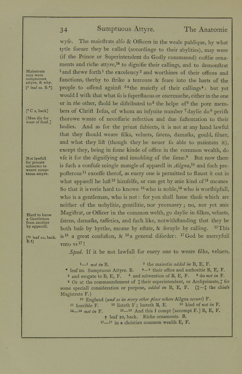 Maiestrats may were sumptuous© attyrc, & why. [3 leaf lo. B.*] [7 C 2, hack] [Men die for want of food.] Not lawfull for priuate subiectes to weare sump- teous attyre. Hard to know a Gentleman from another by apparell. [*6 leaf lo, back. B.f] 34 Sumptuous Attyre. The Anatomie wyfe. The maieftrats alfo & Officers in the weale publique, by what tytle foeuer they be called (accordinge to their abylities), may were (if the Prince or Superintendent do Godly commaund) coftlie orna- ments and riche attyre,^^ to dignifie their callings, and to demonftrat ^and fliewe forth^ the excelency^ and worthines of their offices and functions, therby to flrike a terroure & feare into the harts of the people to offend againft ®^the maiefty of their callings^: but yet would I wifh that what fo is fuperfluous or ouermuche, either in the one or in the. other, fliold be diftributed to® the helpe of® the pore mem- bers of Chrift lefus, of whom an infynite number ^daylie do® perifh thorowe wante of neceffarie refection and due fuftentation to their bodies. And as for the priuat fubiects, it is not at any hand lawful that they fliould weare filks, veluets, fatens, damafks, gould, filuer, and what they lift (though they be neuer fo able to maintain it), except they, being in fome kinde of office in the common wealth, do vfe it for the dignifying and innobling of the fame.® But now there is fuch a confufe mingle mangle of apparell in Ailgna}^ and fuch pre- pofterous exceffe therof, as euery one is permitted to flaunt it out in what apparell he luft^^ himfelfe, or can get by anie kind of^® meanes So that it isverie hard to knowe ^^who is noble,^* who is worfliipfull, who is a gentleman, who is not: for you shall haue thofe which are neither of the nobylitie, gentilitie, nor yeomanry; no, nor yet anie Magiftrat, or Officer in the common welth, go daylie in filkes, veluets, fatens, damafks, taffeties, and fuch like, notwithftanding that they be both bafe by byrthe, meane by eftate, & feruyle by calling. ^®This is®® a great confufion, & ®®a general diforder: ®^God be mercyfull vnto vs ! Spud. If it be not lawfull for euery one to weare filks, veluets, ^—* not in B. * the maiestie added in B, E, F. * leaf lo. Sumptuous Attyre. B. ®their office and authoritie B, E, F. ® and erogate to B, E, F. ® and subvention of B, E, F. ® do not in F. * Or at the commaundement of J their superintendent, or Archprimate, J foi some speciall consideration or purpose, added in B, E, F. (J—J the chiefe Magistrate F.) England {and so in every other place where Ailgna occurs) F. ” horrible F. listeth F ; lusteth B, E. kind of not in F. 11—11 „oi in F. And this I compt [accompt F.] B, E, F. f leaf lo, back. Riche ornaments. B. 17—17 in a Christian common wealth E, F.