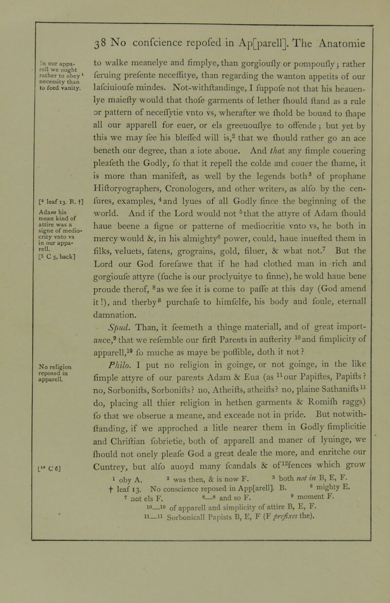 In our appa- rcll we ought ralher to obey ‘ necessity than to feed vanity. [4 leaf 13. R.t] Adaw his mean kind of attire was a signe of medio- crity vnto vs in our appa- rell. [S C 5, back] No religion reposed in apparell. C 6J 38 No confcience repofed in Ap[parell]. Tlie Anatomic to walke meanelye and fimplye, than gorgioufly or pompoufly j rather feruing prelente necelhtye, than regarding the wanton appetits of our lafciuioufe mindes. Not-withftandinge, I fuppofe not that his heauen- lye maiefty would that thofe garments of lether flrould ftand as a rule or pattern of neceflytie vnto vs, wherafter we fhold be bouwd to fliape all our apparell for euer, or els greeuouflye to offende j but yet by this we may fee his blefled will is,^ that we flrould rather go an ace beneth our degree, than a iote aboue. And that any Ample couering pleafeth the Godly, fo that it repell the colde and couer the fliame, it is more than manifeft, as well by the legends both® of prophane Hiftoryographers, Cronologers, and other writers, as alfo by the cen- fures, examples, ^and lyues of all Godly fince the beginning of the world. And if the Lord would not ®that the attyre of Adam flrould haue beene a frgne or patterne of mediocritie vnto vs, he both in mercy would &, in his almighty® power, could, haue inuefted them in Aiks, veluets, fatens, grograins, gold, Aluer, & what not.'^ But the Lord our God forefawe that if he had clothed man in rich and gorgioufe attyre (fuche is our proclyuitye to Anne), he wold haue bene proude therof, ®as we fee it is come to paffe at this day (God amend it!), and therby® purchafe to himfelfe, his body and foule, eternal! damnation. Sl)ud. Than, it feemeth a thinge materiall, and of great import- a«ce,® that we refemble our Arft Parents in auAerity ^®and Amplicity of apparell,^® fo muche as maye be poffrble, doth it not ? Philo. I put no religion in goinge, or not goinge, in the like Ample attyre of our parents Adam & Eua (as ^^oirr PapiAes, PapiAs? no, SorboniAs, SorboniAs? no, AtheiAs, atheiAs? no, plaine SathaniAs®! do, placing all thier religion in hethen garments & Romifh raggs) fo that we obserue a meane, aird exceade not in pride. But notwith- Aanding, if we approched a litle nearer them in Godly Amplicitie and CirriAian fobrietie, both of apparell and maner of lyuinge, we flrould not onely pleafe God a great deale the more, and enritche our Cuntrey, but alfo auoyd many fcandals & of^^fences which grow ^ oby A. * was then, & is now F. ® both not in B, E, F. t leaf 13. No conscience reposed in Appfarell]. B. ® mighty E. not els F. ® and so F. ® moment F. r®—of apparell and simplicity of attire B, E, F. ii_n Sorbonicall Papists B, E, F (F prefixes the).