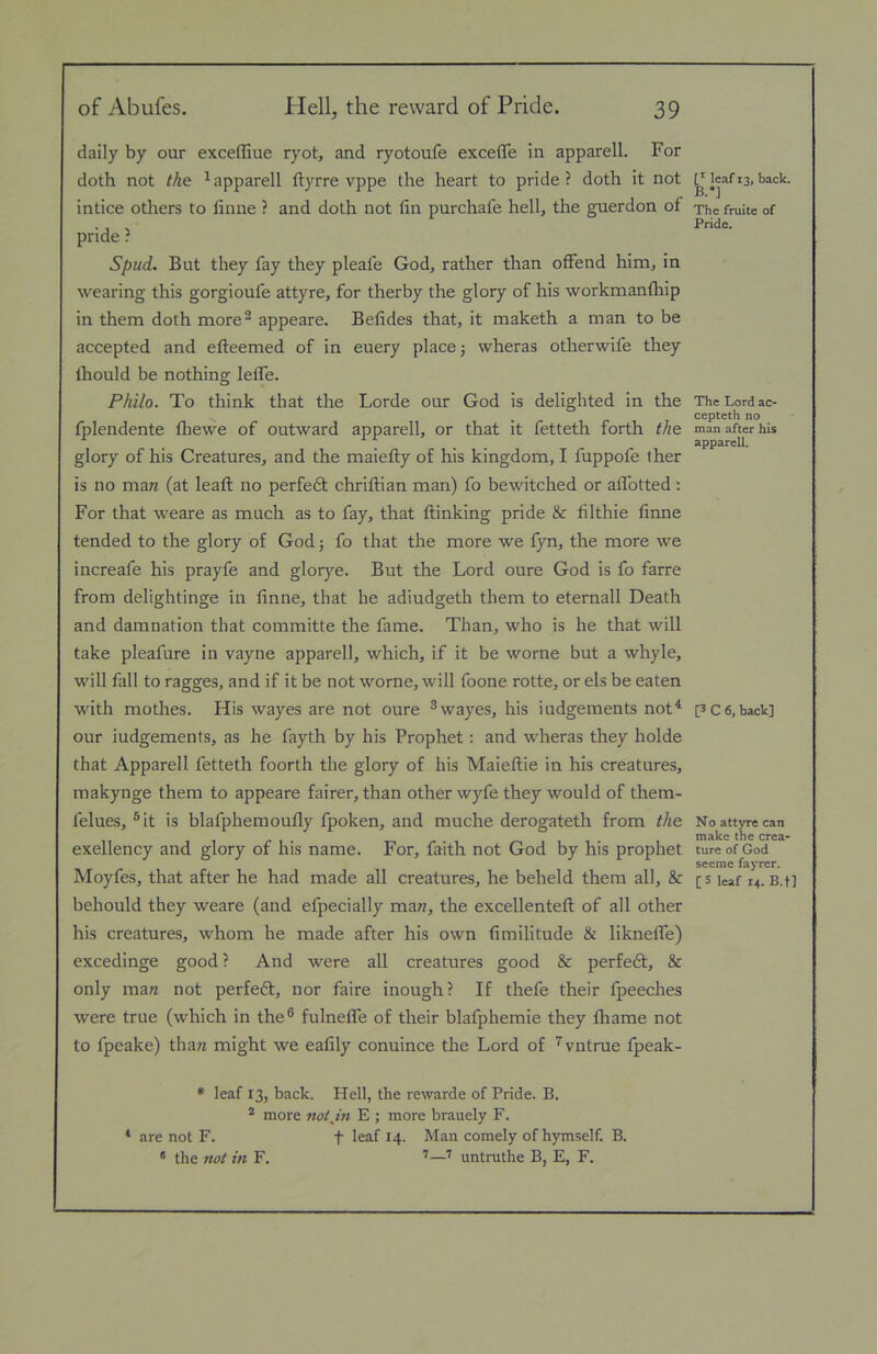 of Abufes. Hell, the reward of Pride. 39 daily by our exceffiue ryot, and ryotoufe excefle in apparell. For doth not the ^apparell ftyrre vppe the heart to pride? doth it not intice others to linne ? and doth not fin purchafe hell, the guerdon of pride ? Spud. But they fay they pleafe God, rather than oflFend him, in wearing this gorgioufe attyre, for therby the glory of his workmanftiip in them doth more^ appeare. Befides that, it maketh a man to be accepted and etleemed of in euery place j wheras otherwife they Ihould be nothing lefiTe. Philo. To think that the Lorde our God is delighted in the fplendente fliewe of outward apparell, or that it fetteth forth the glory of his Creatures, and the maietly of his kingdom, I fuppofe ther is no mare (at lead; no perfedt chriflian man) fo bewitched or alTotted ; For that weare as much as to fay, that ftinking pride & filthie finne tended to the glory of God 5 fo that the more we fyn, the more we increafe his prayfe and glorj'-e. But the Lord oure God is fo farre from delightinge in finne, that he adiudgeth them to eternall Death and damnation that committe the fame. Than, who is he that will take pleafure in vayne apparell, which, if it be worne but a whyle, will fall to ragges, and if it be not worne, will foone rotte, or els be eaten with mothes. His wayes are not oure ®wayes, his iudgements not^ our iudgements, as he fayth by his Prophet; and wheras they holde that Apparell fetteth foorth the glory of his Maieftie in his creatures, makynge them to appeare fairer, than other wyfe they would of them- felues, ®it is blafphemoufly fpoken, and muche derogateth from the exellency and glory of his name. For, faith not God by his prophet Moyfes, that after he had made all creatures, he beheld them all, & behould they weare (and efpecially mare, the excellentefl of all other his creatures, whom he made after his own fimilitude & likneflTe) excedinge good ? And were all creatures good & perfedt, & only mare not perfedt, nor faire inough? If thefe their fpeeches were true (which in the® fulneflfe of their blafphemie they Ihame not to fpeake) thare might we eafily conuince the Lord of '^vntrue fpeak- * leaf 13, back. Hell, the rewarde of Pride. B. * more nothin E ; more brauely F. ‘ are not F. f leaf 14. Man comely of hymself. B. ® the not in F. ''—'' untruthe B, E, F. f* leaf 13, back. B.*] The fruite of Pride. The Lord ac- cepteth no man after his apparell. [3 C 6, back] No attyre can make the crea» ture of God seeme fayrer.