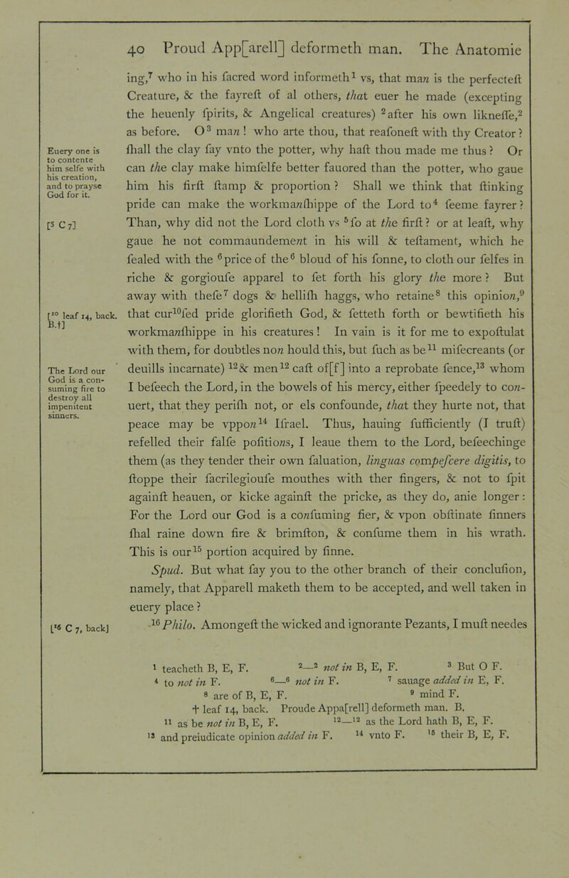 Euery one is to contente him selfe with his creation, and to prayse God for it. [5 C7] leaf 14, back. B.f] The Lord our God is a con- suming fire to destroy all impenitent sinners. C 7, back] 40 Proud App[arell] deformeth man. The Anatomic ing/ who in his facred word inforineth^ vs, that mari is the perfected Creature, & the fayreft of al others, that euer he made (excepting the heuenly fpirits, & Angelical creatures) 2 after his own liknelTe.^ as before. ma« ! who arte thou, that reafoneft with thy Creator? fliall the clay fay vnto the potter, why haft thou made me thus ? Or can the clay make himfelfe better fauored than the potter, who gaue him his ftrft ftamp & proportion ? Shall we think that ftinking pride can make the workmawftfippe of the Lord to^ feeme fayrer? Than, why did not the Lord cloth vs ®fo at the ftrft? or at leaft, why gaue he not commaundemerat in his will & teftament, which he fealed with the ®price of the® bloud of his fonne, to cloth our felfes in riche & gorgioufe apparel to fet forth his glory the more ? But away with thefe'^ dogs & hellifli haggs, who retaine® this opinio/z,® that cur^®fed pride glorifteth God, & fetteth forth or bewtifteth his workmawlliippe in his creatures ! In vain is it for me to expoftulat with them, for doubtles nora hould this, but fuch as be^^ mifecreants (or deuills incarnate) men^® caft of[f] into a reprobate fence,^® whom I befeech the Lord, in the bowels of his mercy, either fpeedely to con- uert, that they perifli not, or els confounde, that they hurte not, that peace may be vppozz^* Ifrael. Thus, hauing fufftciently (I truft) refelled their falfe pofttiozzs, I leaue them to the Lord, befeechinge them (as they tender their own faluation, linguas compefcere digitis, to ftoppe their facrilegioufe mouthes with ther fingers, & not to fpit againft heauen, or kicke againft the pricke, as they do, anie longer: For the Lord our God is a coTzfuming tier, & vpon obftinate ftnners flral raine down fire & brimfton, & confume them in his wath. This is our^® portion acquired by ftnne. Spud. But what fay you to the other branch of their conclufton, namely, that Apparell maketh them to be accepted, and well taken in euery place ? Philo. Amongeft the wicked and ignorante Bezants, I muft needes 1 teacheth B, E, F. ® not in B, E, F. ^ But O F. *• to not m F. ®® not in F. ’’ sauage added in E, F. » are of B, E, F. ® mind F. t leaf 14, back. Provide Appafrell] deformeth man. B. ” as be not in B, E, F. *2_i2 the Lord hath B, E, F. and preiudicate o\:>\n\on added in F. vnto F. their B, E, F.
