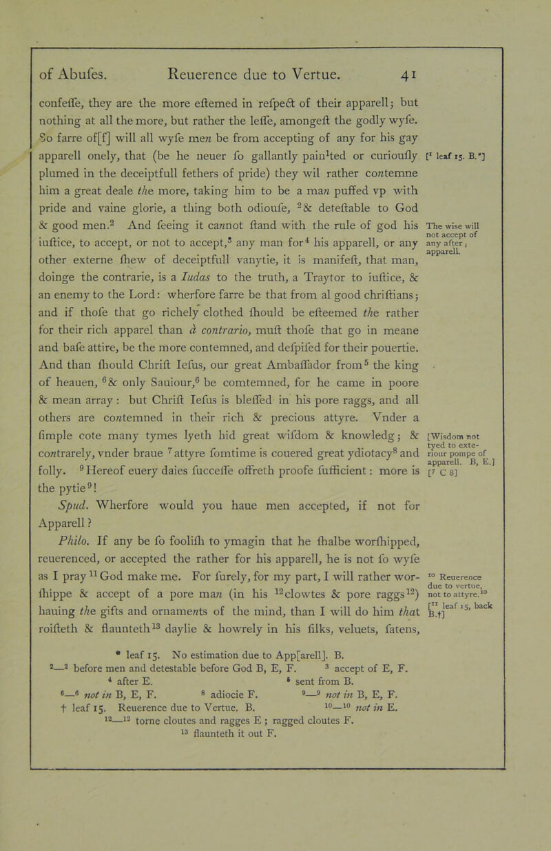 confeffe, they are the more eftemed in refpeft of their apparell j but nothing at all the more, but rather the leffe, amongeft the godly wyfe. So farre of[f] will all wyfe men be from accepting of any for his gay apparell onely, that (be he neuer fo gallantly painted or curioufly plumed in the deceiptfull fethers of pride) they wil rather contemne him a great deale the more, taking him to be a man pulfed vp with pride and vaine glorie, a thing both odioufe, deteftable to God & good men.2 And feeing it cannot Hand with the rule of god his iuftice, to accept, or not to accept,’ any man for^ his apparell, or any other externe fliew of deceiptfull vanytie, it is manifeft, that man, doinge the contrarie, is a ludas to the truth, a Traytor to iuftice, & an enemy to the Lord: wherfore farre be that from al good chriftiansj and if thofe that go richely clothed fhould be efteemed the rather for their rich apparel than d contrario, muft thofe that go in meane and bafe attire, be the more contemned, and defpifed for their pouertie. And than flrould Chrift lefus, our great Ambalfador from® the king of heauen, only Sauiour,® be comtemned, for he came in poore & mean array: but Clirifl; lefus is blelTed in his pore raggs, and all others are contemned in their rich & precious attyre. Vnder a fimple cote many tymes lyeth hid great wifdom & knowledge & contrarely, vnder braue '^attyre fomtime is couered great ydiotacy’and folly. ® Hereof euery dales fuccelfe ofFreth proofe fufficient: more is the pytie®! Spud. Wherfore would you haue men accepted, if not for Apparell ? Philo. If any be fo foolifli to ymagin that he fhalbe worflripped, reuerenced, or accepted the rather for his apparell, he is not fo wyfe as I pray God make me. For furely, for my part, I will rather wor- Ihippe & accept of a pore man (in his ^^clowtes & pore raggs hauing the gifts and ornaments of the mind, than I will do him that roifteth & flaunteth^’ daylie & howrely in his filks, veluets, fatens, • leaf 15. No estimation due to App[arellJ. B. *—* before men and detestable before God B, E, F. ® accept of E, F. * after E. ‘ sent from B. *—® not in B, E, F. ® adiocie F. ®® not in B, E, F. t leaf 15. Reuerence due to Vertue. B. not in E. 12—12 tome cloutes and ragges E ; ragged cloutes F. flaunteth it out F. P leaf IS. B.»] The wise will not accept of any after f apparell. [Wisdom not tyed to exte- riour pompe of apparell. B, E.] [7 C 8] Reuerence due to vertue, not to attyre.*® [** leaf 15, back B.tl