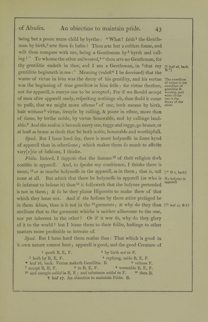 being but a poore mans child bybyrthe : “Wliat! faith^ the Gentle- man by birth,® arte thou fo luftie ? Thou arte but a coblers fonne, and wilt thou compare with me, being a Gentleman by® byrth and call- ing ? ” To whome the other anlweared,^ “ thou arte no Gentleman, for thy gentilitie endeth in thee, and I am a Gentleman, in ®that my gentilitie beginneth in me : ” Meaning (vnleft® I be deceiued) that the wante of virtue in him was the decay of his gentility, and his vertue was the beginning of true gentilitie in him felfe : for virtue therfore, not for apparell, is euerye one to be accepted j For if we fhould accept of men after apparell onely, refpedting nothinge els, tham fhold it come to pafle, that we might more efteme’^ of one, both meane by birth, bafe without® virtue, feruyle by calling, & poore in eftate, more than of fome, by birthe noble, by virtue honorable, and by callinge laud- able.® And the reafon is becaufe euery one, tagge and ragge, go brauer, or at lead; as braue as thofe that be both noble, honorable and worlliipfull. Spud. But I haue hard fay, there is more holyneffe in fome kynd of apparell than in otherfome 5 which makes them fo much to affedte vary[e]tie of fafliions, I thinke. Philo. Indeed, I fuppofe that the fumme^® of their religion doth confille in apparell. And, to fpeake my confcience, I thinke there is more, ^^or as muche holynelTe in the apparell, as in them 5 that is, iuft none at all. But admit that there be holyneffe in apparell (as who is fo infatuat to beleue it) than^® it followeth that the holynes pretended is not in them; & fo be they plaine Hipocrits to make Ihew of that which they haue not. And if the holines by there attire prefaged be- in them felues, tha/z is it not in the garments; & why do they than attribute that to the garments whiche is neither adherente to the one, nor yet inherent in the other ? Or if it wer fo, why do they glory of it to the world ? but I leaue them to their follie, haftinge to other matters more profitable to intreate of. Spud. But I haue hard them reafon thus; That which is good in it own nature cannot hurt; apparell is good, and the good Creature of 1 quoth B, E, F. ^ by birth not in F. 3 both by B, E, F. ‘ repliyng, saide B, E, F. • leaf 16, back. Vertue maketh Gentilitie. B. ® vnle.sse F. ’ accept B, E, F. ® in B, E, F. * venerable B, E, F. and enargie addedB, E ; and substance added in P\ t leaf 17. An obiection to maintain Pride. B. [5 leaf x6, back. B.*] The e.vordium of virtue is the exordium of gentilitie & worship, and want of the one is the decay of the other. [** D I, back] No holynes in apparell leaf X7. B.f]