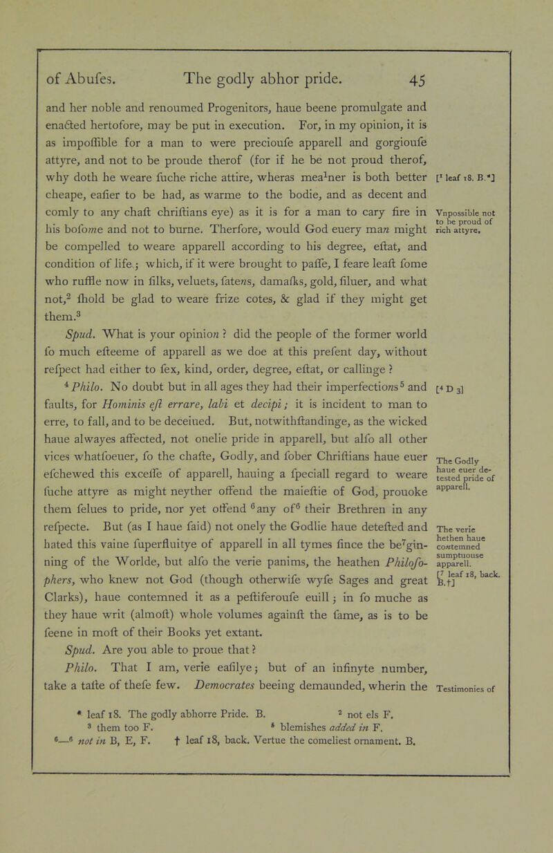 and her noble and renoumed Progenitors, haue beene promulgate and enadted hertofore, may be put in execution. For, in my opinion, it is as impoffible for a man to were precioufe apparell and gorgioufe attyre, and not to be proude therof (for if he be not proud therof, why doth he weare fuche riche attire, wheras mea^ner is both better cheape, ealier to be had, as warme to the bodie, and as decent and comly to any chaft chriftians eye) as it is for a man to cary fire in his bolbffze and not to burne. Therfore, would God euery mara might be compelled to weare apparell according to his degree, eftat, and condition of life.j which, if it were brought to palTe, I feare leaft fome who ruffle now in filks, veluets, fate«s, damafks, gold, ffluer, and what not,2 fliold be glad to weare frize cotes, & glad if they might get them.® Spud. What is your opinio/z ? did the people of the former world lb much efteeme of apparell as we doe at this prefent day, without refpect had either to fex, kind, order, degree, eftat, or callinge ? ^Philo. No doubt but in all ages they had their imperfections® and faults, for Hominis ejl errare, lahi et decipi; it is incident to man to erre, to fall, and to be deceiued. But, notwithftandinge, as the wicked haue alwayes affected, not onelie pride in apparell, but alfo all other vices whatfoeuer, fo the chafte. Godly, and fober Chriftians haue euer efchewed this excelfe of apparell, hauing a fpeciall regard to weare fuche attyre as might neyther offend the maieftie of God, prouoke them felues to pride, nor yet otfend ®any of® their Brethren in any refpecte. But (as I haue faid) not onely the Godlie haue detefted and hated this vaine fuperfluitye of apparell in all tymes lince the be'^gin- ning of the Worlde, but alfo the verie panims, the heathen Philofo- phers, who knew not God (though otherwife wyfe Sages and great Clarks), haue contemned it as a peftiferoufe euill; in fo muche as they haue writ (almoft) whole volumes againft the fame, as is to be feene in moft of their Books yet extant. Spud. Are you able to proue that ? Philo. That I am, verie eafflye; but of an infinyte number, take a tafte of thefe few. Democrates beeing demaunded, wherin the • leaf 18. The godly abhorre Pride. B. * not els F. ® them too F. ‘ blemishes added in F. ®® not in B, E, F. f leaf i8, back. Vertue the comeliest ornament. B. F leaf t8. B.'*] Vnpossible not to be proud of rich attyre* The Godly haue euer de- tested pride of apparell. The verie hethen haue contemned sumptuouse apparell. [7 leaf 18, back. B.tJ Testimonies of