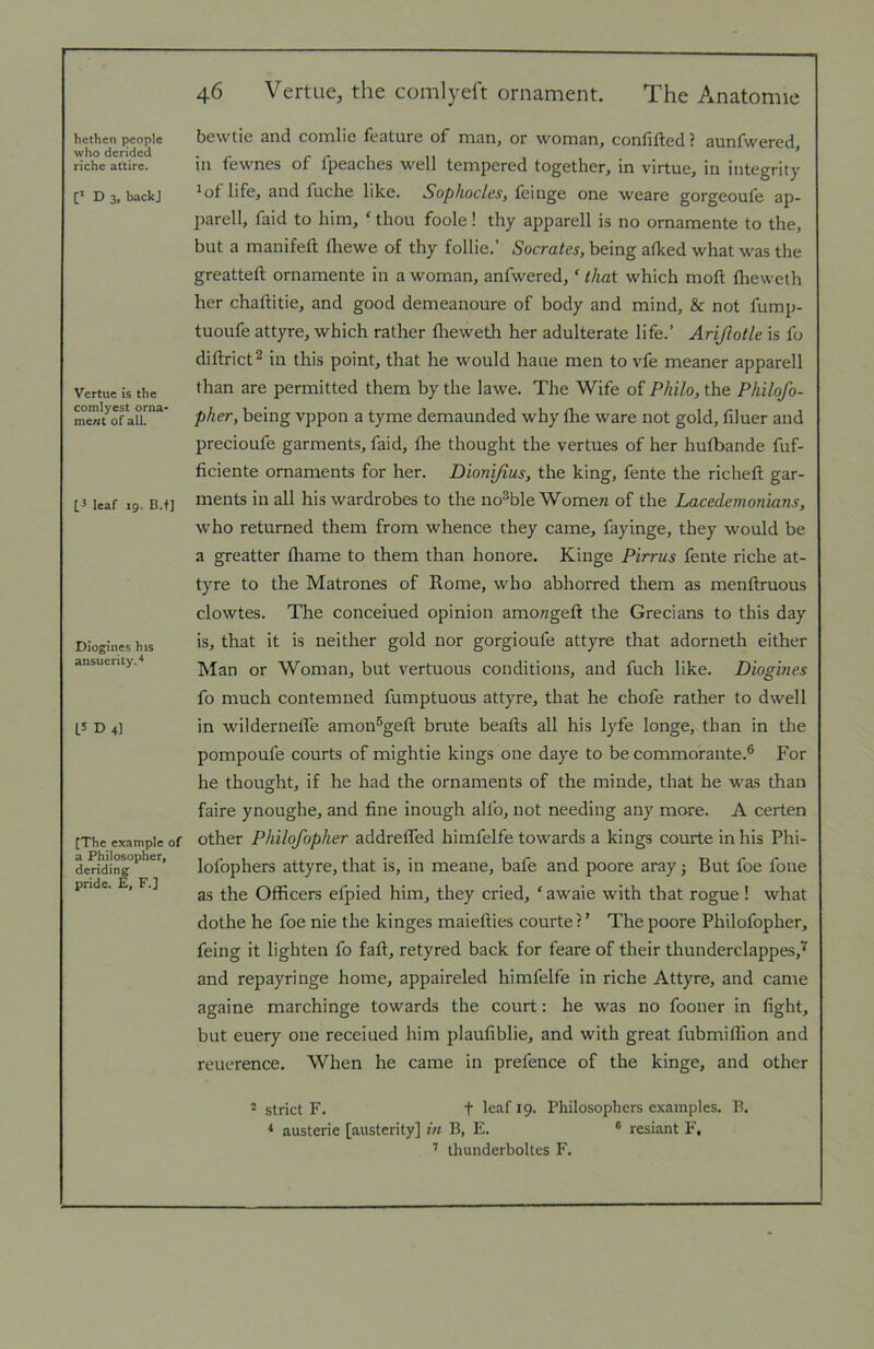 hethen people who derided riche attire. [* D 3, back] Vertue is the comlyest orna- me//t of all. leaf 19. B.f] Diogines his ansuerity.^ L5 D 4] [The example of a Philosopher, deriding pride. E, F.] 46 Vertue, the comlyeit ornament. The Anatomie bewtie and comlie feature of man, or woman, confifted? aunfwered, in fewnes of fpeaches well tempered together, in virtue, in integrity ^ of life, and fuche like. Sophocles, feinge one weare gorgeoufe ap- parell, faid to him, ‘ thou foole! thy apparell is no omamente to the, but a manifeft lliewe of thy follie.’ Socrates, being afked what was the greatteft omamente in a woman, anfwered, ‘ that which moft flreweth her chaftitie, and good demeanoure of body and mind, & not fump- tuoufe attyre, which rather flieweth her adulterate life.’ Arijlotle is fo diftrict^ in this point, that he would haue men to vfe meaner apparell than are permitted them by the lawe. The Wife of Philo, the Philofo- pher, being vppon a tyme demaunded why tlie ware not gold, filuer and precioufe garments, faid, flie thought the vertues of her hufbande fuf- ficiente ornaments for her. Dionifius, the king, fente the richeft gar- ments in all his wardrobes to the nobble Womew of the Lacedemonians, who returned them from whence they came, fayinge, they would be a greatter fliame to them than honore. Kinge Pirrus fente riche at- tyre to the Matrones of Rome, who abhorred them as menftruous clowtes. The concerned opinion amowgeft the Grecians to this day is, that it is neither gold nor gorgioufe attyre that adorneth either Man or Woman, but vertuous conditions, and fuch like. Diogines fo much contemned fumptuous attyre, that he chofe rather to dwell in wildernelTe amon^geft brute beafts all his lyfe longe, than in the pompoufe courts of mightie kings one daye to be commorante.® For he thought, if he had the ornaments of the minde, that he was than faire ynoughe, and fine inough alfo, not needing any more. A certen other Philofopher addrelTed himfelfe towards a kings courte in his Phi- lofophers attyre, that is, in meane, bafe and poore aray j But foe fone as the Officers efpied him, they cried, ‘ awaie with that rogue! what dothe he foe nie the kinges maieflies courte ?' The poore Philofopher, feing it lighten fo faft, retyred back for feare of their thunderclappes,'^ and repayringe home, appaireled himfelfe in riche Attyre, and came againe marchinge towards the court: he was no fooner in fight, but euery one receiued him plaufiblie, and with great fubmiffion and reuerence. When he came in prefence of the kinge, and other 2 strict F. t leaf 19. Philosophers examples. B. * austerie [austerity] in B, E. “ resiant F, ’ thunderboltes F.