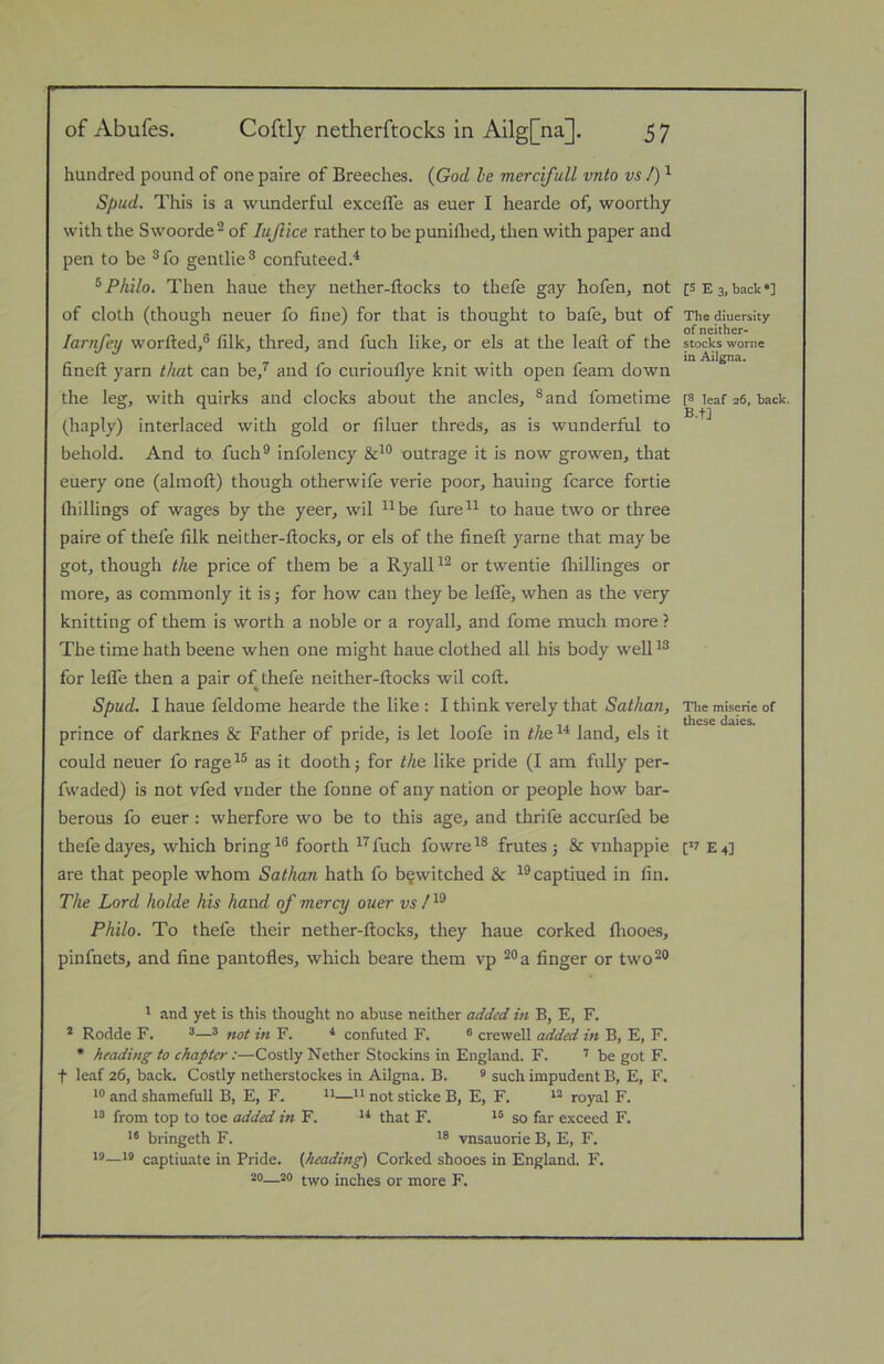 hundred pound of one paire of Breeches. {God he mercifull vnto vs /) ^ Spud. This is a wunderful excelTe as euer I hearde of, woorthy with the Swoorde^ of lujiice rather to be puniflied, then with paper and pen to be ®fo gentlie^ confuteed.'* ^ Philo. Then haue they nether-ftocks to thefe gay hofen, not of cloth (though neuer fo fine) for that is thought to bafe, but of larufey worfted,® filk, thred, and fuch like, or els at the lead: of the fineft yarn that can be,^ and fo curiouflye knit with open feam down the leg, with quirks and clocks about the ancles, ®and fometime (haply) interlaced with gold or filuer threds, as is wunderful to behold. And to fuch® infolency outrage it is now growen, that euery one (almoft) though otherwife verie poor, hauing fcarce fortie (hillings of wages by the yeer, wil ^^be fure^^ to haue two or three paire of thefe filk neither-ftocks, or els of the fineft yarne that may be got, though the price of them be a Ryall or twentie fliillinges or more, as commonly it is 5 for how can they be lelTe, when as the very knitting of them is worth a noble or a royall, and fome much more ? The time hath beene when one might haue clothed all his body well^® for lefiTe then a pair of thefe neither-ftocks wil coft. Spud. I haue feldome hearde the like : I think verely that Sathan, prince of darknes & Father of pride, is let loofe in ^Ae^'^ land, els it could neuer fo rage^® as it doothj for the like pride (I am fully per- fwaded) is not vfed vnder the fonne of any nation or people how bar- berous fo euer : wherfore wo be to this age, and thrife accurfed be thefe dayes, which bring foorth ^^fuch fowre^® frutes j & vnhappie are that people whom Sathan hath fo bfwitched & ^®captiued in fin. The Lord holde his hand of mercy ouer vs Philo. To thefe their nether-ftocks, they haue corked fliooes, pinfnets, and fine pantofles, which beare them vp ®®a finger or two®® * and yet is this thought no abuse neither added in B, E, F. * Rodde F. ^^ not in F. confuted F. ® crewell added in B, E, F. * heading to chapter:—Costly Nether Stockins in England. F. be got F. t leaf 26, back. Costly netherstockes in Ailgna. B. ® such impudent B, E, F. and shamefull B, E, F. —** not sticke B, E, F. royal F. from top to toe added in F. that F. so far exceed F. ** bringeth F. vnsauorie B, E, F. 10—18 captiuate in Pride, {heading) Corked shooes in England. F. 20—20 inches or more F. [5 E 3, back *] The diuersity of neither- stocks worne in Ailgna. [8 leaf 26, back. B.t] The miserie of these dales. [>7 E 4]