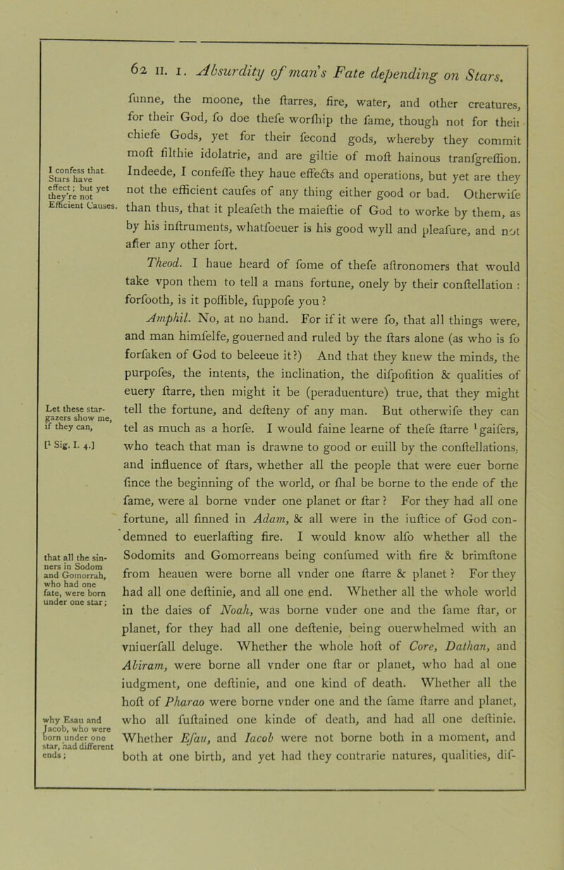 Stars have effect; but yet they’re not Efficient Causes. Let these star- garers show me, if they can, P Sig. I. 4.] that all the sin- ners in Sodom and Gomorrah, who had one fate, were born under one star; why Esau and Jacob, who were bom under one star, had different ends; 62 II. I. Absurditij of mans Fate depending on Stars. funne, the moone, the ftarres, fire, water, and other creatures, for their God, fo doe thefe worfhip the fame, though not for theii chiefe Gods, yet for their fecond gods, whereby they commit moft filthie idolatrie, and are giltie of mofl: hainous tranfgreffion. Indeede, I confetTe they haue effeas and operations, but yet are they not the efficient caufes of any thing either good or bad. Otherwife than thus, that it pleafeth the maieftie of God to worke by them, as by his inflruments, whatfoeuer is his good wyll and pleafure, and not after any other fort. Theod. I haue heard of fome of thefe afironomers that would take vpon them to tell a mans fortune, onely by their conftellation : forfooth, is it poffible, fuppofe you ? Jmphil. No, at no hand. For if it were fo, that all things were, and man himfelfe, gouerned and ruled by the ftars alone (as who is fo forfaken of God to beleeue it?) And that they knew the minds, the purpofes, the intents, the inclination, the difpofition & qualities of euery ftarre, then might it be (peraduenture) true, that they might tell the fortune, and defteny of any man. But otherwife they can tel as much as a horfe. I would faine learne of thefe ftarre ’ gaifers, who teach that man is drawne to good or euill by the conftellations. and influence of flars, whether all the people that were euer borne fince the beginning of the world, or fhal be borne to the ende of the fame, were al borne vnder one planet or ftar ? For they had all one fortune, all finned in Adam, & all were in the iullice of God con- demned to euerlafting fire. I would know alfo whether all the Sodomits and Gomorreans being confumed with fire & brimllone from heauen were borne all vnder one ftarre & planet ? For they had all one deftinie, and all one end. Whether all the whole world in the daies of Noah, was borne vnder one and the fame ftar, or planet, for they had all one deftenie, being ouerwhelmed with an vniuerfall deluge. Whether the whole hoft of Core, Dathan, and Aliram, were borne all vnder one ftar or planet, who had al one iudgment, one deftinie, and one kind of death. Whether all the hoft of Pharao were borne vnder one and the fame ftarre and planet, who all fuftained one kinde of death, and had all one deftinie. Whether Efau, and Jacob were not borne both in a moment, and both at one birth, and yet had they contrarie natures, qualities, dif-
