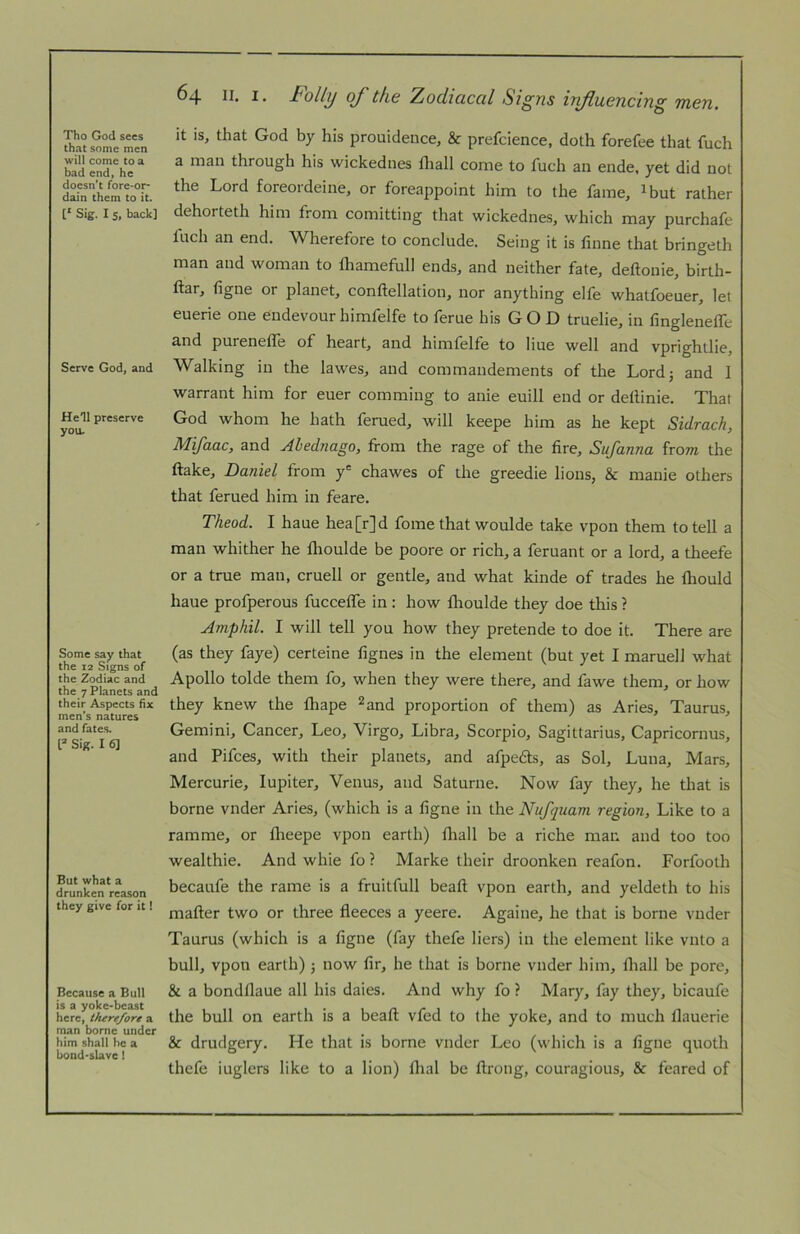 Tho God secs that some men will come to a bad end, he doesn’t fore-or- dain them to it. [‘ Sig. I 5, back] Serve God, and He’ll preserve you. Some say that the 12 Signs of the Zodiac and the 7 Planets and their Aspects fix men’s natures and fates. Sig. I 6] But what a drunken reason they give for it! Because a Bull is a yokc'beast here, thrre/ore a man borne under him shall he a bond'slave! ^4 tolly of tho Zoclictccil Si^tis iTifluGuciTig non, it is, that God by his prouideuce, & prefcience, doth forefee that fuch a man through his wickednes fliall come to fuch an ende. yet did not the Lord foreordeine, or foreappoint him to the fame, ^but rather dehorteth him from comitting that wickednes, which may purchafe Inch an end. Wherefore to conclude. Seing it is finne that bringeth man and woman to lliamefull ends, and neither fate, deftonie, birth- ftar, figne or planet, conftellation, nor anything elfe whatfoeuer, let euerie one endevourhiinfelfe to ferue his GOD truelie, in fingleneffe a,nd purenetle of heart, and himfelfe to Hue well and vprightlie. Walking in the lawes, and commandements of the Lord; and I warrant him for euer comming to anie euill end or delHnie. Thai God whom he hath ferued, will keepe him as he kept Sidrach, Mifaac, and Ahednago, from the rage of the fire, Sufanna from the flake, Daniel from y' chawes of the greedie lions, & manie others that ferued him in feare. Theod. I haue hea[r]d fome that woulde take vpon them to tell a man whither he llioulde be poore or rich, a feruant or a lord, a theefe or a true man, cruell or gentle, and what kinde of trades he fliould haue profperous fuccefle in : how flioulde they doe this ? Ampfiil. I will tell you how they pretende to doe it. There are (as they faye) certeine fignes in the element (but yet I maruell what Apollo tolde them fo, when they were there, and fawe them, or how they knew the ftiape ^and proportion of them) as Aries, Taurus, Gemini, Cancer, Leo, Virgo, Libra, Scorpio, Sagittarius, Capricornus, and Pifees, with their planets, and afpedls, as Sol, Luna, Mars, Mercurie, lupiter, Venus, and Saturne. Now fay they, he that is borne vnder Aries, (which is a figne in the Nufquam region. Like to a ramme, or flieepe vpon earth) fliall be a riche man and too too wealthie. And whie fo ? Marke their droonken reafon. Forfooth becaufe the rame is a fruitfull beaft vpon earth, and yeldeth to his mafler two or three fleeces a yeere. Againe, he that is borne vnder Taurus (which is a figne (fay thefe liers) in the element like vnto a bull, vpon earth); now fir, he that is borne vnder him, fliall be pore, & a bondflaue all his dales. And why fo ? Mary, fay they, bicaufe the bull on earth is a beafl vfed to the yoke, and to much llauerie & drudgery. He that is borne vnder Leo (which is a figne quoth thefe iuglers like to a lion) flial be ftrong, couragious, & feared of