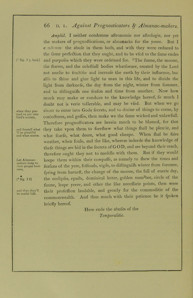 when they pre- tend to pry into God's secrets, and foretell what ’ll be plentiful and what scarce. Let Almanac- makers keep to their proper busi- ness, [=* Sig. I 8] and then they’ll be useful folk. 66 II. I. Against Prognosticators ^ Almanac-makers. Amphil. I neither condemne aftronomie nor aflrologie, nor yet the makers of prognoftications, or almanacks for the yeere. But I c ndemn the abufe in them both, and with they were reduced to the fame perfedtion that they ought, and to be vfed to the fame endes the ftarres, and the celeftiall bodies whatfoeuer, created by the Lord not onelie to frudtitie and increafe the earth by their influence, but alfo to fliine and giue light to man in this life, and to diuide the light from darknefe, the day from the night, winter from fommer, and to diflinguifli one feafon and time from another. Now how much may make or conduce to the knowledge hereof, fo much I doubt not is verie tollerable, and may be vfed. But when we go about to enter into Gods fecrets, and to diuine of things to come, by conieftures, and gefles, then make we the fame wicked and vnlawfull. Therefore prognofticators are herein much to be blamed, for that they take vpon them to forefliew what things fliall be plentie, and what fcarfe, what deere, what good cheape. When fhal be faire weather, when foule, and the like, whereas indeede the knowledge of thefe things are hid in the fecrets of GOD, and are beyond their reach, therefore ought they not to meddle with them. But if they would keepe them within their coTwpafle, as namely to fliew the times and feafons of the yere, feftiuals, vigils, to diflinguifli winter from fommer. fpring from haruefl, the change of the moone, the fall of euerie day, the ecclipfes, epads, dominical letter, golden num^ber, circle of the funne, leape yeere, and other the like neceflarie points, then were their profeflion laudable, and greatly for the commoditie of the commonwealth. And thus much with their patience be it fpoken briefly hereof. Here ende the abufes of the Temporalitie.