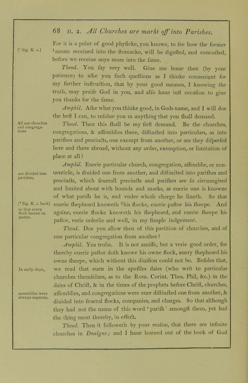 [■ Sig. K. I.] All our churches and congrega- tions are divided into parishes, 17 Sig. K. I. hack] so that every flock knows its pastor. In early days,, assemblies were always separate. 68 II. 2. All Churches are markt off' into Parishes. For it is a point of good phyficke, you knowe, to fee how the former ^meate receiued into the ftomacke, will be digefted, and concofted, before we receiue anye more into the fame. Theod. You fay very well. Giue me leaue tlien (by your patience] to afke you fuch queftions as I thinke conuenignt for my further inftruftion, that by your good meanes, I knowing the truth, may praife God in you, and alfo haue iuft occafion to giue you thanks for the fame. Amphil. Alke what you thinke good, in Gods name, and I will doe the belt I can, to refolue you m anything that you fhall demand. Theod. Then this fliall be my firft demand. Be the churches, congregations, & alfemblies there, diftiudted into particulars, as into pariflies and precindts, one exempt from another, or are they difperfed here and there abroad, without any order, exemption, or limitation of place at all ? Amphil. Euerie particular church, congregation, aflemblie, or con- uenticle, is diuided one from another, and diftindted into pariflies and precin6ts, which feuerall precindts and pariflies are fo circumgired and limited about with bounds and marks, as euerie one is knowne of what parifli he is, and vnder whofe charge he liueth. So that euerie fliepheard kiioweth ^his flocke, euerie paftor his flieepe. And againe, euerie flocke knoweth his fliepheard, and euerie flieepe his paftor, verie orderlie and well, in my Ample iudgenient. Theod. Doe you allow then of this partition of churches, and of one particular congregation from another ? Amphil. Yea trulie. It is not amilTe, but a verie good order, for thereby euerie paftor doth knowe his owiie flock, euery fliepheard his owne flieepe, which without this diuiAon could not be. Befldes that, we read that euen in the apoftles daies (who writ to particular churches tliemfelues, as to the Rom. Corint. Thes. Phil, &c.) in the daies of Clirift, & in the times of the prophets before Chrift, churches, aflcmblie.s, and congregations were euer diftiiidted one from another, & diuided into feueral flocks, companies, and charges. So that although they had not the name of this word ‘ parifli ’ amongft them, yet had the thing ment thereby, in efte£t. Theod. Then it followetli by your reafon, that there are inflnite
