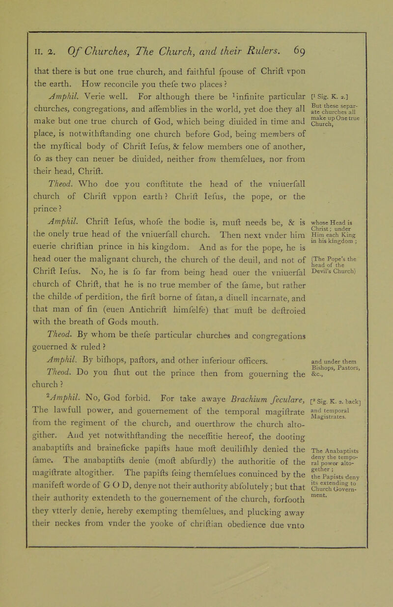 that there is but one true church, and faithful fpouse of Chrift vpon the earth. How reconcile you thefe two places ? Amphil. Verie well. For although there be ^infinite particular churches, congregations, and aflemblies in the world, yet doe they all make but one true church of God, which being diuided in time and place, is notwilhftanding one church before God, being members of the myftical body of Chrift lefus, & felow members one of another, fo as they can neuer be diuided, neither from themfelues, nor from their head, Chrift. T/ieod. Who doe you conftitute the head of the vniuerfall church of Chrift vppon earth ? Chrift lefus, the pope, or the prince ? Amphil. Chrift lefus, whofe the bodie is, muft needs be, & is the onely true head of the vniuerfall church. Then next vnder him euerie chriftian prince in his kingdom. And as for the pope, he is head oner the malignant church, the church of the deuil, and not of Chrift fetus. No, he is fo far from being head ouer the vniuerfal church of Chrift, that he is no true member of the fame, but rather the childe of perdition, the firft borne of fatan, a dinell incarnate, and that man of fin (euen Antichrift himfelfe) that muft be deftroied with the breath of Gods mouth. Theod. By whom be thefe particular churches and congregations gouerned & ruled ? Amphil. By biftiops, paftors, and other inferiour officers. Theod. Do you fliut out the prince then from gouerning the church ? ‘^Amphil. No, God forbid. For take awaye Brachium fecidare, The lawfull power, and gouernement of the temporal magiftrate from the regiment of the church, and ouerthrow the church alto- gither. And yet notwithftanding the neceffitie hereof, the dooting anabaptifts and braineficke papifts haue moft deuililhly denied the fame. The anabaptifts denie (moft abfurdly) the authoritie of the magiftrate altogither. The papifts feing themfelues conuinced by the manifeft worde of G O D, denye not their authority ablblutely; but that their authority extendeth to the gouernement of the church, forfooth they vtterly denie, hereby exempting themfelues, and plucking away their neckes from vnder the yooke of chriftian obedience due vnto [' Sig. K. 2.] But the<5e separ- ate churches all make up One true Church, whose Head is Christ; under Him each King in his kingdom ; (The Pope’s the head of the Devil’s Church) and under them Bishops, Pastors, &c., Sig. K. 2. hack] and temporal Magistrates. The Anabaptists deny the tempo- ral power alto- gether ; the Papists deny its extending to Church Govern- ment.