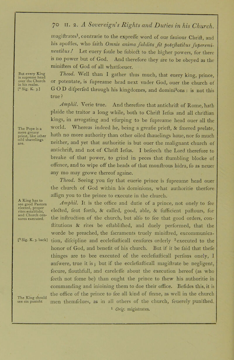 But every King is supreme head over the Church in his realm. Sig. K. 3.] The Pope is a mere greasy priest, like other oild shavelings are. A King has to see good Pastors elected, proper rites establisht, and Church cen- sures executed. p Sig. K. 3. back] The King should see sin punisht 70 II. 2. A Sovereign’s Rights arid Duties in his Church. niagiftrates^contrarie to the expreffe word of our fauiour Chrift, and his apoftles, who faith Ornnis anima fuldita Jit potejlatibus fttperemi- nentihus / Let euery foule be fubiedt to the higher powers, for there is no power but ot God. And therefore they are to be obeyed as the minifters of God of all whatfoeuer. Theod. Well than I gather thus much, that euery king, prince, or potentate, is fupreame head next vnder God, ouer the church of GOD difperfed through his kingdomes, and domini^ons : is not this true ? ytmphil. Verie true. And therefore that antichrift of Rome, hath plaide the traitor a long while, both to Chrift lefus and all chriftian kings, in arrogating and vfurping to be fupreame head ouer all the world. Whereas indeed he, being a greafie prieft, & fmered prelate, hath no more authority than other oiled thauelings haue, nor fo much neither, and yet that authoritie is but ouer the malignant church of antichrift, and not of Chrift lefus. I befeech the Lord therefore to breake of that power, to grind in peces that ftumbling blocke of offence, and to wipe off the heads of that monftrous hidra, fo as neuer any mo may growe thereof againe. Theod. Seeing you fay that euerie prince is fupreame head ouer the church of God within his dominions, what authoritie therfore affign you to the prince to execute in the church. Aniphil. It is the office and dutie of a prince, not onely to fee eledled, fent forth, & called, good, able, & fufficient paftours, for the inftru6tion of the church, but alfo to fee that good orders, con- ftitutions rites be eftabliflied, and duely performed, that the worde be preached, the facraments truely miniftred, excommunica- tion, difcipline and ecclefiafticall cenfures orderly ^executed to the honor of God, and benefit of his church. But if it be faid that thefe thinges are to bee executed of the ecclefiafticall perfons onely, I anfwere, true it is j but if the ecclefiafticall magiftrate be negligent, fecure, flouthfull, and carelclfe about the execution hereof (as who feeth not fome be) than ought the prince to fliew his authoritie in commanding and inioining them to doe their office. Befides this, it is the office of the prince to fee all kind of finne, as well in the church men themfclues, as in all others of the church, feuerely punilhed. * OnJ. migistrates.