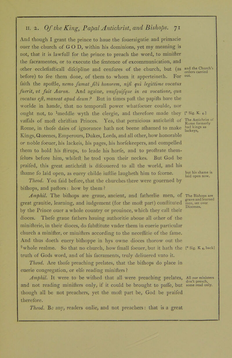 And though I grant the prince to haue the foueraigntie and primacie ouer the church of GOD, within his dominions, yet my meaning is not, that it is lawful! for the prince to preach the word, to minifter the facramentes, or to execute the fentence of excommunication, and other ecclefiafticall difcipline and cenfures of the church, but (as before) to fee them done, of them to whom it apperteineth. For faith the apoftle, nemo fumat fbi honorem, nifi qui legittime vocatus fuerit, vt fait Aaron. And againe, vnufquifqiie in ea vocatione, qua vocatus ejl, maneat apud deum? But in times paft the papifts bare the worlde in hande, that no temporall power whatfoeuer coulde, nor ought not, to ^meddle wyth the clergie, and therefore made they valfals of moft chriltian Princes. Yea, that pernicious antichrift ot Rome, in thofe daies of ignorance hath not beene alhamed to make Kings, Queenes, Einperours, Dukes, Lords, and all other, how honorable or noble foeuer, his lackeis, his pages, his horfekeepers, and compelled them to hold his ftirups, to leade his horfe, and to proftrate them- felues before him, whileft he trod vpon their neckes. But God be praifed, this great antichrift is difcouered to all the world, and his lhame fo laid open, as euery childe iuftlie laugheth him to fcorne. Theod. You faid before, that the churches there were gouerned by bifliops, and paftors : how by them ? Amphil. The bilhops are graue, ancient, and fatherlie men, of great grauitie, learning, and iudgement (for the moft part) conftituted by the Prince ouer a whole country or prouince, which they call their dioces. Thefe graue fathers hauing authoritie aboue all other of the minifterie, in their dioces, do fubftitute vnder them in euerie particular church a minifter, or minifters according to the neceflitie of the fame. And thus doelh euery biflioppe in hys owne dioces thorow out the ^ whole realme. So that no church, how fmall foeuer, but it hath the truth of Gods word, and of his facraments, truly deliuered vnto it. Theod. Are thofe preaching prelates, that the biftiops do place in euerie congregation, or elfe reading minifters ? Amphil. It were to be wiftred that all were preaching prelates, and not reading minifters only, if it could be brought to pafle, but though all be not preachers, yet the moft part be, God be praifed therefore. Theod. Be any, readers onlie, and not preachers: that is a great and the Church’s orders carried out. V- Sig. K. 4.] The Antichrist of Rome formerly had kings as lackeys, but his shame is laid open now. The Bishops are grave and learned men, set over Dioceses. [’ Sig. K. 4, back] All our ministers don’t preach, some read only.
