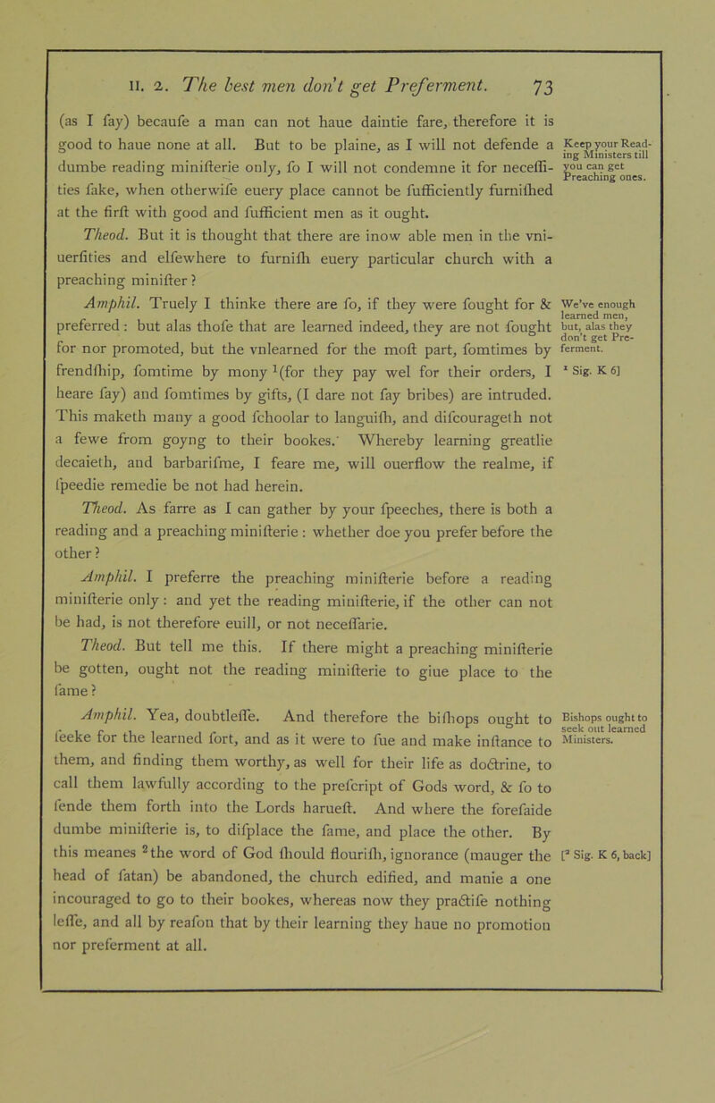 (as I fay) becaufe a man can not haue daintie farcj therefore it is good to haue none at all. But to be plaine, as I will not defende a dumbe reading minifterie only, fo I will not condemne it for neceffi- ties fake, when otherwife euery place cannot be fufficiently furnilhed at the firft with good and fufBcient men as it ought. Theod. But it is thought that there are inow able men in the vni- uerfities and elfewhere to furnifh euery particular church with a preaching minifter? AmfihiL Truely I thinke there are fo, if they were fought for & preferred : but alas thofe that are learned indeed, they are not fought for nor promoted, but the vnlearned for the moft part, fomtimes by frendfliip, fomtime by mony ^(for they pay wel for their orders, I heare fay) and fomtimes by gifts, (I dare not fay bribes) are intruded. This maketh many a good fchoolar to languilh, and difcourageth not a fewe from goyng to their bookes.' Whereby learning greatlie decaieth, and barbarifme, I feare me, will ouerflow the realme, if Ipeedie remedie be not had herein. Theod. As farre as I can gather by your fpeeches, there is both a reading and a preaching minifterie : whether doe you prefer before the other ? Amphil. I preferre the preaching minifterie before a reading minifterie only: and yet the reading minifterie, if the other can not be had, is not therefore euill, or not neceflarie. Theod. But tell me this. If there might a preaching minifterie be gotten, ought not the reading minifterie to giue place to the fame ? Amphil. Yea, doubtlefte. And therefore the biftiops ought to feeke for the learned fort, and as it were to fue and make inftance to them, and finding them worthy, as well for their life as dodtrine, to call them lawfully according to the prefcript of Gods word, & fo to fende them forth into the Lords harueft. And where the forefaide dumbe minifterie is, to difplace the fame, and place the other. By this meanes ^the word of God Ihould flourilh, ignorance (mauger the head of fatan) be abandoned, the church edified, and manie a one incouraged to go to their bookes, whereas now they pradtife nothing lefle, and all by reafon that by their learning they haue no promotion nor preferment at all. Keep your Read- ing Ministers till you can get Preaching ones. We’ve enough learned men, but, alas they don’t get Pre- ferment. * Sig. K 6] Bishops ought to seek out learned Ministers. Sig. K 6, back]