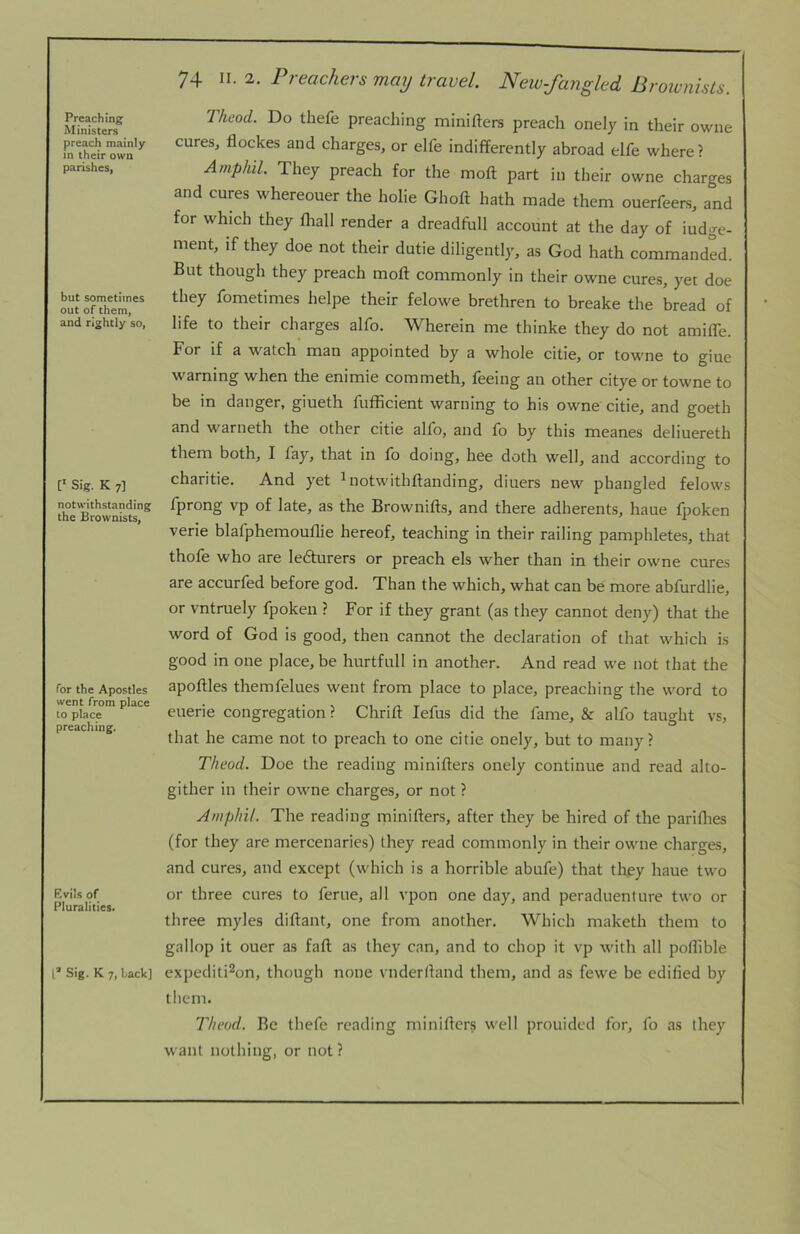 Preaching Ministers preach mainly in their own parishes, but sometimes out of them, and rightly so, C Sig. K 7] notwithstanding the Brownists, for the Apostles went from place to place preaching. Evils of Pluralities* L* Sig. K 7, back] 74 II. 2. Preachers may travel New-fangled Brownists. Tkeod. Do thefe preaching minifters preach onely in their owne cures, flockes and charges, or elfe indifferently abroad elfe where ? Amphil They preach for the moft part in their owne charges and cures whereouer the holie Ghoft hath made them ouerfeers, and for which they lliall render a dreadfull account at the day of iudge- ment, if they doe not their dutie diligently, as God hath commanded. But though they preach moft commonly in their owne cures, yet doe they fometimes helpe their felowe brethren to breake the bread of life to their charges alfo. Wherein me thinke they do not amifle. For if a watch man appointed by a whole citie, or towne to giue warning when the enimie commeth, feeing an other citye or towne to be in danger, giueth fufficient warning to his owne citie, and goeth and warneth the other citie alfo, and fo by this meanes deliuereth them both, I fay, that in fo doing, hee doth well, and according to charitie. And yet ^notwithftanding, diuers new phangled felows fprong vp of late, as the Brownifts, and there adherents, haue fpoken verie blafphemouflie hereof, teaching in their railing pamphletes, that thofe who are ledhirers or preach els wher than in their owne cures are accurfed before god. Than the which, what can be more abfurdlie, or vntruely fpoken ? For if they grant (as they cannot deny) that the word of God is good, then cannot the declaration of that which is good in one place, be hurtfull in another. And read we not that the apoftles themfelues went from place to place, preaching the word to euerie congregation? Chrift lefus did the fame, & alfo taught vs, that he came not to preach to one citie onely, but to many? Theod. Doe the reading minifters onely continue and read alto- gither in their owne charges, or not ? AmphiL The reading rninifters, after they be hired of the pariflies (for they are mercenaries) they read commonly in their owne charges, and cures, and except (which is a horrible abufe) that tftey haue two or three cures to feme, all vpon one day, and peraduenture two or three myles diftant, one from another. Which maketh them to gallop it ouer as faft as they can, and to chop it vp with all poflible expediti^on, though none vnderftand them, and as fewe be edified by them. Theod. Be thefe reading minifter? well prouided for, fo as they want nothing, or not?