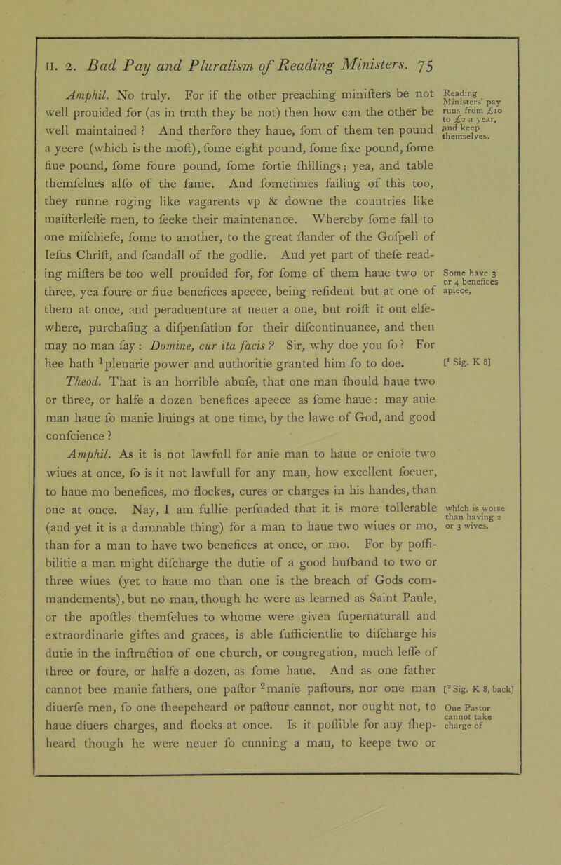 Amphil. No truly. For if the other preaching minifters be not well prouided for (as in truth they be not) then how can the other be well maintained ? And therfore they haue, fom of tliem ten pound a yeere (which is the moft), fome eight pounds fome fixe pound, fome fine pound, fome foure pound, fome fortie fliillingsj yea, and table themfelues alfo of the fame. And fometimes failing of this too, they runne roging like vagarents vp & downe the countries like maifterlelTe men, to feeke their maintenance. Whereby fome fall to one mifchiefe, fome to another, to the great flaiider of the Gofpell of lefus Chrift, and fcandall of the godlie. And yet part of thefe read- ing millers be too well prouided for, for fome of them haue two or three, yea foure or fiue benefices apeece, being refident but at one of them at once, and peraduenture at neuer a one, but roift it out elfe- where, purchafing a difpenfation for their difcontinuance, and then may no man fay : Domine, cur ita fads ? Sir, why doe you fo ? For hee hath ^plenarie power and authorise granted him fo to doe. Theod. That is an horrible abufe, that one man Ihould haue two or three, or halfe a dozen benefices apeece as fome haue: may anie man haue fo manie liuings at one time, by the lawe of God, and good confcience ? Amphil. As it is not lawfull for anie man to haue or enioie t\vo wiues at once, fo is it not lawfull for any man, how excellent foeuer, to haue mo benefices, mo flockes, cures or charges in his handes, than one at once. Nay, I am fullie perfuaded that it is more tollerable (and yet it is a damnable thing) for a man to haue two wiues or mo, than for a man to have two benefices at once, or mo. For by pofli- bilitie a man might difcharge the dutie of a good hulband to two or three wiues (yet to haue mo than one is the breach of Gods com- mandements), but no man, though he were as learned as Saint Paule, or the apollles themfelues to whome were given fupernaturall and extraordinarie giftes and graces, is able fufficientlie to difcharge his dutie in the inflrudlion of one church, or congregation, much lelfe of three or foure, or halfe a dozen, as fome haue. And as one father cannot bee manie fathers, one pallor ^ manie pallours, nor one man diuerfe men, fo one llieepeheard or pallour cannot, nor ought not, to haue diuers charges, and flocks at once. Is it poflible for any Ihep- heard though he were neuer fo cunning a man, to keepe two or Reading Ministers’ pay runs from ;^io to £1 a year, And keep themselves. Some have 3 or 4 benefices apiece, Sig. K 8] which is worse than having 2 or 3 wives. Sig. K 8, back] One Pastor cannot take charge of