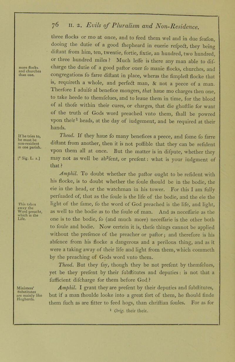 more flocks and churches than one. If he tries to, he must be non-resident in one parish. t* Sig. L. I.] This takes away the Word preacht, which IS the Life. Ministers’ Hubstitutes arc mainly like Hogherds. 76 II. 2. Evils of Pluralism and Non-Residence. three flocks or mo at once, and to feed them wel and in due feafon, dooing the dutie of a good fliepheard in euerie refpedi:, they being diftant from him, ten, twentie, fortie, fixtie, an hundred, two hundred, or three hundred miles ? Much letie is there any man able to dif- charge the dutie of a good paftor ouer fo manie flocks, churches, and congregations fo farre diftant in place, wheras the fimpleft flocke that is, requireth a whole, and perfeft man, & not a peece of a man. Therfore I aduife al benefice mongers, that haue mo charges then one, to take heede to themfelues, and to leaue them in time, for the blood of al thofe within their cures, or charges, that die ghoftlie for want of the truth of Gods word preached vnto them, fhall be powred vpon their ^ heads, at the day of iudgement, and be required at their hands. Theod. If they haue fo many benefices a peece, and fome fo farre diftant from another, then it is not poflible that they can be refident vpon them all at once. But the matter is in difpute, whether they may not as well be ab^fent, or prefent: what is your iudgment of that ? Amphil. To doubt whether the paftor ought to be refident with his flocke, is to doubt whether the foule fliould be in the bodie, the eie in the head, or the watchman in his tower. For this I am fully perfuaded of, that as the foule is the life of the bodie, and the eie the light of the fame, fo the word of God preached is the life, and light, as well to the bodie as to the foule of man. And as neceflarie as the one is to the bodie, fo (and much more) neceflarie is the other both to foule and bodie. Now certein it is, thefe things cannot be applied without the prefence of the preacher or paftor 3 and therefore is his abfence from his flocke a dangerous and a perilous thing, and as it were a taking away of their life and light from tliem, which commeth by the preaching of Gods word vnto them. Theod. But they fay, though they be not prefent by themfelues, yet be they prefent by their fubftitutes and deputies: is not that a fufficient difcharge for them before God ? Amphil. I grant they are prefent by their deputies and fubftitutes, but if a man flioulde looke into a great fort of them, he ihould finde them fuch as are fitter to feed hogs, than chriftian foules. For as for * Orig. their their.