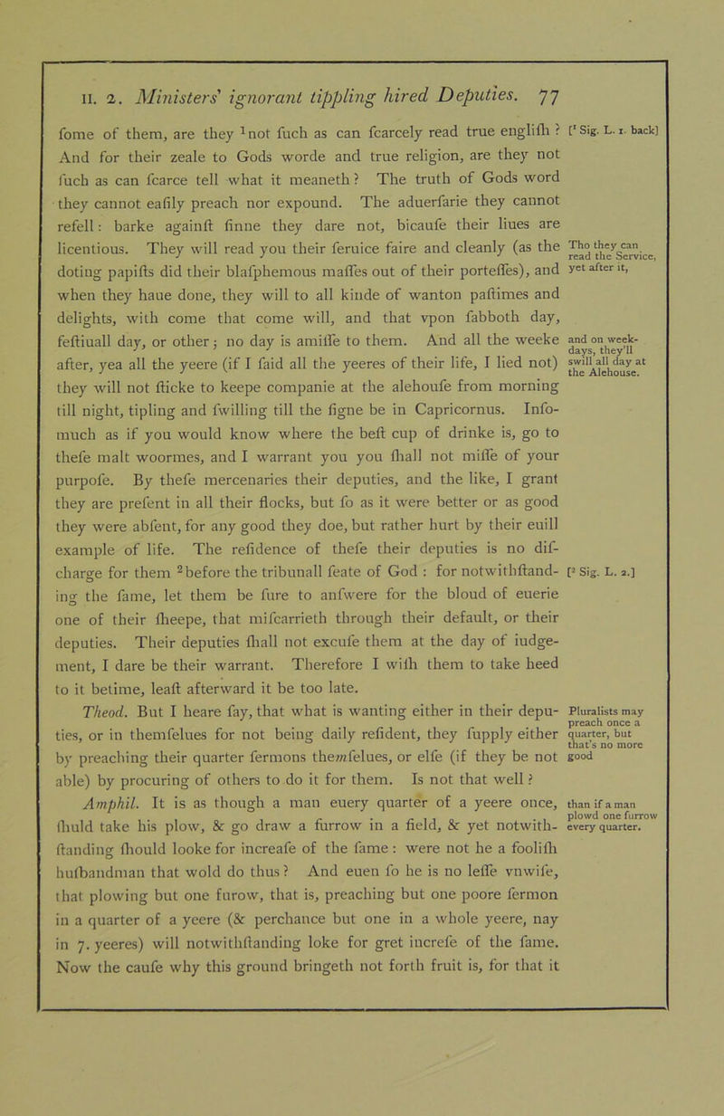 fome of them, are they ^ not fuch as can fcarcely read true englifli ? And for their zeale to Gods worde and true religion, are they not luch as can fcarce tell what it meaneth ? The truth of Gods word they cannot eafily preach nor expound. The aduerfarie they cannot refell: barke againft finne they dare not, bicaufe their lines are licentious. They will read you their feruice faire and cleanly (as the doting papifts did their blafphemous mafles out of their porteffes), and when they haue done, they will to all kiiide of wanton paftimes and delights, with come that come will, and that vpon fabboth day, feftiuall day, or other j no day is amifle to them. And all the weeke after, yea all the yeere (if I faid all the yeeres of their life, I lied not) they will not fticke to keepe companie at the alehoufe from morning till night, tipling and fwilling till the figne be in Capricornus. Info- much as if you would know where the beft cup of drinke is, go to thefe malt woormes, and I warrant you you fliall not milTe of your purpofe. By thefe mercenaries their deputies, and the like, I grant they are prefent in all their flocks, but fo as it were better or as good they were abfent, for any good they doe, but rather hurt by their euill example of life. The refidence of thefe their deputies is no dif- charge for them ^ before the tribunall feate of God ; for notwithftand- ino the fame, let them be fure to anfwere for the bloud of euerie one of their flieepe, that mifcarrieth through their default, or their deputies. Their deputies fliall not excufe them at the day of iudge- ment, I dare be their warrant. Therefore I wilh them to take heed to it betime, leaft afterward it be too late. Theod. But I heare fay, that what is wanting either in their depu- ties, or in themfelues for not being daily refident, they fupply either by preacliing their quarter fermons the;«felues, or elfe (if they be not able) by procuring of others to do it for them. Is not that well ? Amphil. It is as though a man euery quarter of a yeere once, llmld take his plow, &c go draw a flirrow in a field, & yet notwith- ftanding fhould looke for increafe of the fame; were not he a foolifli hulbandman that wold do thus ? And euen fo he is no lefle vnwife, that plowing but one furow, that is, preaching but one poore fermon in a quarter of a yeere (& perchance but one in a whole yeere, nay in 7. yeeres) will notwithftanding loke for gret increfe of the fame. Now the caufe why this ground bringeth not forth fruit is, for that it [* Sig. L. 1. back] Tho they can read the Service, yet after it, and on week- days, they’ll swill all day at the Alehouse. P Sig. L. 2.] Pluralists may preach once a quarter, but that’s no more good than if a man plowd one furrow every quarter.