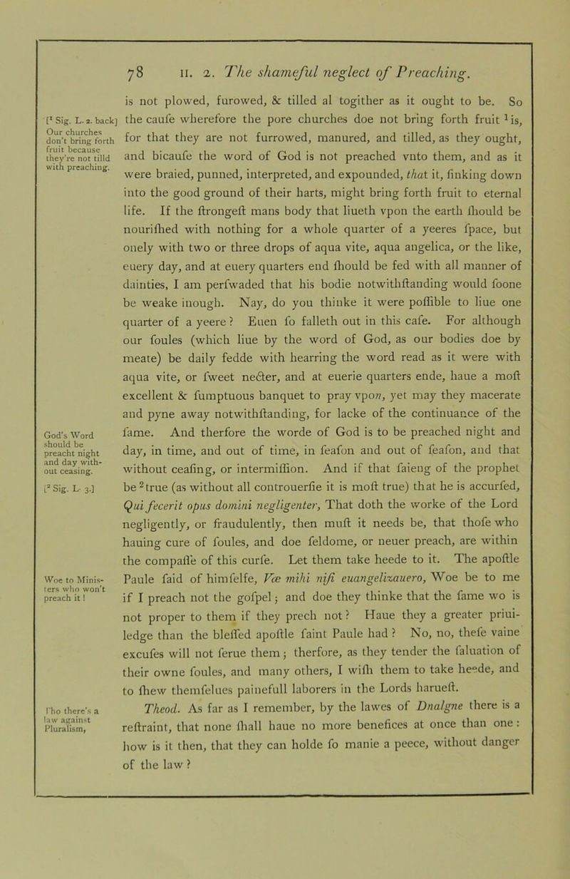 Our churches don't bring forth fruit because they’re not tilld with preaching. God's Word should be preacht night and day with* out ceasing. L® Sig. L- 3.] Woe to Minis- ters who won’t preach it! rho there's a law against Pluralism) 78 II. 2. The shameful neglect of Preaching. is not plowed, furowed, & tilled al togither as it ought to be. So for that they are not furrowed, manured, and tilled, as they ought, and bicaufe the word of God is not preached vnto them, and as it were braied, punned, interpreted, and expounded, that it, finking down into the good ground of their harts, might bring forth fruit to eternal life. If the flrongefl; mans body that liueth vpon the earth fliould be nouriflied with nothing for a whole quarter of a yeeres fpace, but onely with two or three drops of aqua vite, aqua angelica, or the like, euery day, and at euery quarters end fliould be fed with all manner of dainties, I am perfwaded that his bodie notwithftanding would foone be weake inough. Nay, do you thinke it were poffible to Hue one quarter of a yeere ? Euen fo falleth out in this cafe. For although our foules (which Hue by the word of God, as our bodies doe by meate) be daily fedde with hearring the word read as it were with aqua vite, or fweet ne6fer, and at euerie quarters ende, haue a moft excellent & fumptuous banquet to pray vpow, yet may they macerate and pyne away notwithftanding, for lacke of the continuance of the fame. And therfore the worde of God is to be preached night and day, in time, and out of time, in feafon and out of feafon, and that without ceafing, or intermiflion. And if that faieng of the prophet be^true (as without all controuerfie it is moft true) that he is accurfed, Qui fecerit opus douiini negligenter, That doth the worke of the Lord negligently, or fraudulently, then muft it needs be, that thofe who hauing cure of foules, and doe feldome, or neuer preach, are within the compafle of this curfe. Let them take heede to it. The apoftle Paule faid of himfelfe, Vce mihi nifi euangelixauero, Woe be to me if I preach not the gofpel j and doe they thinke that the fame wo is not proper to them if they prech not? Haue they a greater priui- ledge than the blefled apoftle faint Paule had ? No, no, thefe vaine excufes will not feme them j therfore, as they tender the faluation of their owne foules, and many others, I wifli them to take heede, and to fliew themfelues painefull laborers in the Lords harueft. Theod. As far as I remember, by the lawes of Dnalgne there is a reftraint, that none lhall haue no more benefices at once than one : how is it then, that they can holde fo manie a peece, without danger of the law ?