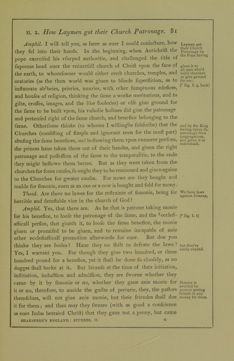 Amphil. I will-tell you, as farre as euer I could coniefture, how they fel into their hands. In the beginning, when Antichrift the pope exercifed his vfurped authoritie, and challenged the title of fupreme head ouer the vniuerfall church of Chrift vpon the face of the earth, to whomfoeuer would either eredt churches, temples, and oratories (as the then world was giuen to blinde fuperftition, as to inftaurate ab^beies, prieries, nunries, with other fumptuous edefices, and houfes of religion, thinking the fame a worke meritorious, and to gilte, croffes, images, and the like fooleries) or elfe giue ground for the fame to be built vpon, his vnholie holines did giue the patronage and pretenfed right of the fame church, and benefice belonging to the fame. Otherfome thinke (to whome I willinglie fubfcribe) that the Churches (confifting of fimple and ignorant men for the moft part) abufing the fame benefices, and bellowing them vpon vnmeete perfons, the princes haue taken them out of their handes, and giuen the right patronage and poflelfion of the fame to the temporalitie, to the ende they might beftowe them better. But as they were taken from the churches for fome caufes,fo ought they to be reinooued and giuen againe to the Churches for greater caufes. P'or nowe are they bought and loulde for fimonie, euen as an oxe or a cow is bought and fold for mony. Theod. Are there no lawes for the rellrainte of fimonie, being for horrible and deteflable vice in the church of God ? Amphil. Yes, that there are. As he that is patrone taking monie for his benefice, to loofe the patronage of the fame, and the ^ecclefi- afticall perfon, that giueth it, to loofe the fame benefice, the monie giuen or promifed to be giuen, and to remaine incapable of anie other ecclefiafticall promotion afterwarde for euer. But doe you thinke they are fooles ? Haue they no flrift to defeate the lawe ? Yes, I warrant you. For though they giue two hundred, or three hundred pound for a benefice, yet it fliall be done fo cloofely, as no dogges lhall barke at it. But bicaufe at the time of their initiation, inftitution, indudtion and admiflion, they are fworne whether they came by it by fimonie or no, whether they gaue anie monie for it or no, therefore, to auoide the guilte of periurie, they, the pallors themfelues, will not giue anie monie, but their friendes fhall doe it for them j and than may they fweare (with as good a confcience as euer ludas betraied Chrill) that they gaue not a penny, but came SHAKSPERE’s ENGLAND : 8TDBBK3, II. O Laymen get their Church Patronage hy the Pope having given it to all men who’d build churches or give ground for em; [' Sig. L 5, back] and by the King having taken th^ patronage from congregations, and given it to individuals. We have laws against Simony, ? Sig. L 6] but they’re easily evaded. Simony is avoided by pastors getting friends to pay money for them.