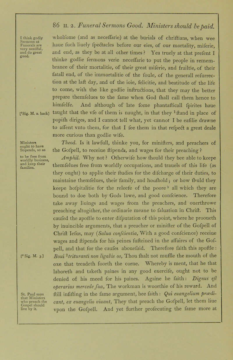 Sermons at Funerals are very needful, and do great good. [‘Sig. M. 2. back] Ministers ought to have Stipends, so as to be free from worldly business, and keep their families. P Sig. M. 3.] St. Paul says that Ministers who preach the Gospel should live by it. 86 \\.i. Funeral Sermons Good. Ministers should he paid. haue fuch liuely fpedlacles before our eies, of our mortality, miferie, and end, as they be at all other times ? Yea truely at that prefent I thinke godlie fermons verie neceflarie to put the people in remem- brance of their mortalitie, of their great miferie, and frailtie, of their fatal! end, of the imniortalitie of the foule, of the generall refurrec- tion at the laft day, and of the ioie, felicitie, and beatitude of tlie life to come, with the like godlie inftrudtions, that they may the better prepare themfelues to the fame when God (hall call them hence to himfelfe. And although of late fome phantafticall fpirites haue taught that the vfe of them is naught, in that they ^ftand in place of popifli diriges, and I cannot tell what, yet cannot I be eafilie drawne to a (Tent vnto them, for that I fee them in that refpedt a great deale more curious than godlie wife. Theod. Is it lawfull, thinke you, for minifters, and preachers of the Gofpell, to receiue ftipends, and wages for their preaching ? Amphil. Why not ? Otherwife how Ihould they bee able to keepe themfelues free from worldly occupations, and trauels of this life (as they ought) to applie their ftudies for the difeharge of their duties, to maintaine themfelues, their family, and houlhold 5 or how fliuld they keepe hofpitalitie for the releefe of the poore ^ all which they are bound to doe both by Gods lawe, and good confcience. Therefore take away liuings and wages from the preachers, and ouerthrowe preaching altogither, the ordinarie meane to faluation in Chrift. This caufed the apoftle to enter difputation of this point, where he prooueth by inuincible arguments, that a preacher or minifter of the Gofpell of Chrift lefus, may [Salua confeientia, With a good confcience) receiue wages and ftipends for his peines fufteined in the aft'aires of the Gof- pell, and that for the caufes abouefaid. Therefore faith this apoftle : Boui ^trituranti non ligabis os, Thou flialt not muffle the mouth of the oxe that treadeth foorlh the come. Whereby is ment, that he that laboreth and taketh paines in any good exercife, ought not to be denied of his meed for his paines. Againe he faith: Dignus ejl operarius mercede fiia, The workman is woorthie of his reward. And ftill infifting in the fame argument, hee faith : Qui euangelium preedi- cant, ex euangelio viuant, They that preach the Gofpell, let them Hue vpon the Gofpell. And yet further profecuting the fame more at