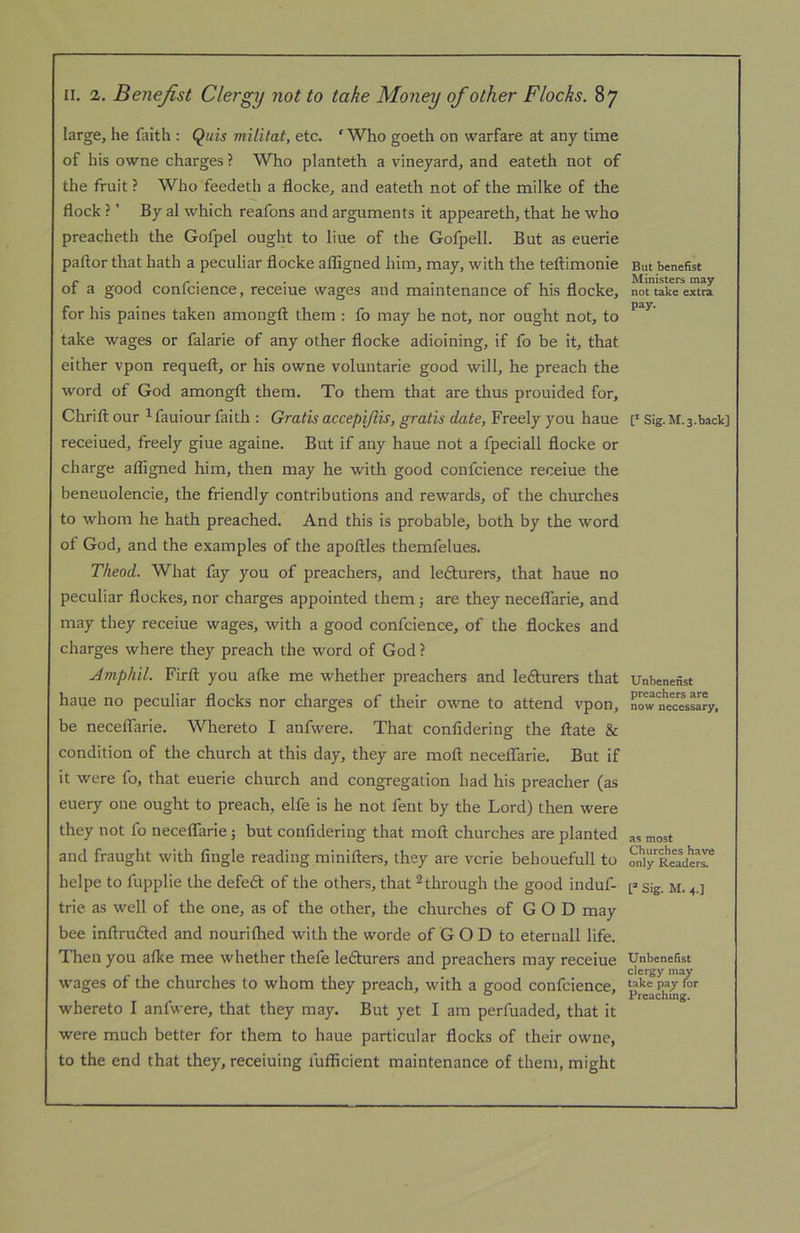 large, he faith : Quis miiitat, etc. 'Who goeth on warfare at any time of his owne charges ? Who planteth a vineyard, and eateth not of the fruit ? Who feedeth a flocke, and eateth not of the milke of the flock ? ’ By al which reafons and arguments it appeareth, that he who preacheth the Gofpel ought to line of the Gofpell. But as euerie paftor that hath a peculiar flocke afligned him, may, with the teftimonie of a good confcience, receiue wages and maintenance of his flocke, for his paines taken amongft them : fo may he not, nor ought not, to take wages or falarie of any other flocke adioining, if fo be it, that either vpon requeft, or his owne voluntarie good will, he preach the word of God amongfl: them. To them that are thus prouided for, Chrift our ^ fauiour faith : Gratis accepijlis, gratis date, Freely you haue receiued, freely giue againe. But if any haue not a fpeciall flocke or charge afligned him, then may he with good confcience receiue the beneuolencie, the friendly contributions and rewards, of the churches to whom he hath preached. And this is probable, both by the word of God, and the examples of the apoflles themfelues. Theod. What fay you of preachers, and lefturers, that haue no peculiar flockes, nor charges appointed them j are they necetfarie, and may they receiue wages, with a good confcience, of the flockes and charges where they preach the word of God ? Jmphil. Firfl; you atke me whether preachers and lefturers that haue no peculiar flocks nor charges of their owne to attend vpon, be neceflarie. Whereto I anfwere. That confidering the flate & condition of the church at this day, they are moft neceflarie. But if it were fo, that euerie church and congregation had his preacher (as euery one ought to preach, elfe is he not fent by the Lord) then were they not fo neceflarie; but confidering that moft churches are planted and fraught with Angle reading minifters, they are vcrie behouefull to helpe to fupplie the defe6l of the others, that ^ through the good induf- trie as well of the one, as of the other, the churches of G O D may bee inftrufted and nourilhed with the worde of G O D to eteruall life. Then you afke mee whether thefe lefturers and preachers may receiue wages of the churches to whom they preach, with a good confcience, whereto I anfwere, that they may. But yet I am perfuaded, that it were much better for them to haue particular flocks of their owne, to the end that they, receiuing fufiicient maintenance of them, might But benefist Ministers may not take extra pay. [* Sig. M.3.back] Unbenetist preachers are now necessary, as most Churches have only Readers. [=■ Sig. M. 4.] Unbeneflst clergy may take pay for Preaching.