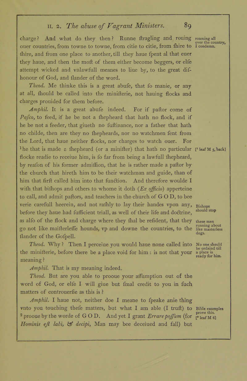 charge ? And what do they then ? Runne ftragling and rouing oner countries, from towne to towne, from citie to citie, from fhire to fliire, and from one place to another, till they haue fpent al that euer they haue, and then the moft of them either become beggers, or elfe attempt wicked and vnlawfull meanes to line by, to the great dif- honour of God, and flander of the word. Theod. Me thinke this is a great abufe, that fo manie, or any at all, fliould be called into the minifterie, not hauing flocks and charges prouided for them before. Amphil. It is a great abufe indeed. For if paftor come of Pafco, to feed, if he be not a fliepheard that hath no flock, and if he be not a feeder, that giueth no fuftinance, nor a father that hath no childe, then are they no fliepheards, nor no watchmen fent from the Lord, that haue neither flocks, nor charges to watch ouer. For ^he that is made a. fliepheard (or a minifter) that hath no particular flocke readie to receiue him, is fo far from being a lawfiill fliepheard, by reafon of his former admiflion, that he is rather made a paftor by the church that hireth him to be their watchman and guide, than of him that firft called him into that fundtion. And therefore woulde I wifti that bifliops and others to whome it doth {Ex officio) apperteine to call, and admit paftors, and teachers in the church of GOD, to bee verie carefull heerein, and not raflily to lay their handes vpon any, before they haue had fufficient triall, as well of their life and doftrine, as alfo of the flock and charge where they ftial be refident, that they go not like maifterlelTe hounds, vp and downe the countries, to the flander of the Gofpell. Theod. Why ? Then I perceiue you would haue none called into the minifterie, before there be a place void for him : is not that your meaning ? Amphil. That is my meaning indeed. Theod. But are you able to prooue your aftiimption out of the word of God, or elfe I will giue but fmal credit to you in fuch matters of controuerfie as this is ? Amphil. I haue not, neither doe I meane to fpeake anie thing vnto you touching thefe matters, but what I am able (I truft) to ® prooue by the worde of GOD. And yet I grant Errare poffium (for Hominis ejl labi, ts* decipi, Man may bee deceiued and fall) but roaming all over the country, I condemn. [* leaf M s. taclc] Bishops should stop these men running about like masterless dogs. No one should be ordaind till a place is ready for him. Bible examples prove this. [MeafM6]