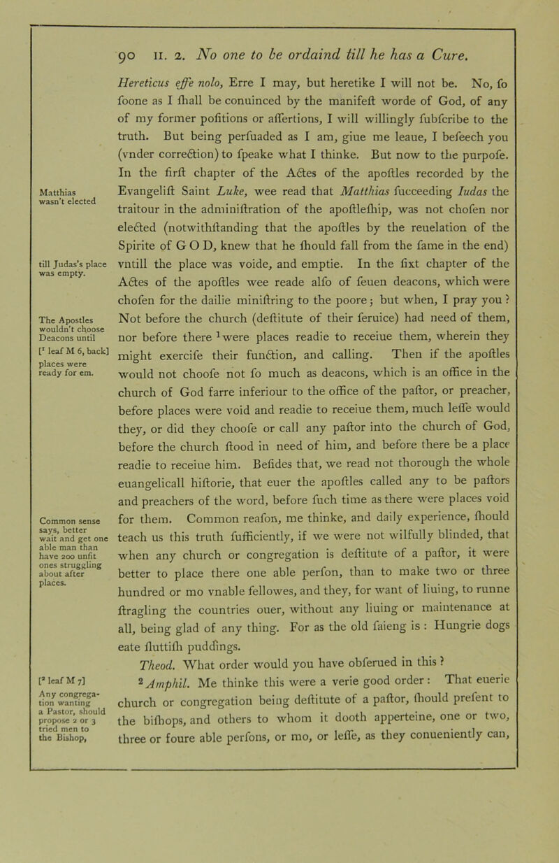 Matthias wasn’t elected till Judas’s place was empty. The Apostles wouldn’t choose Deacons until [■ leaf M 6, back] places were ready for em. Common sense says, better wait and get one able man than have 200 unfit ones struggling about after places. leaf M 7] Any congrega- tion wanting a Pastor, should propose 2 or 3 tried men to the Bishop, 90 II. 2. JVo one to be ordaind till he has a Cure. Hereticus effe nolo, Erre I may, but heretike I will not be. No, fo foone as I fhall be conuinced by the manifefl: worde of God, of any of my former pofitions or alTertions, I will willingly fubfcribe to the truth. But being perfuaded as I am, giue me leaue, I befeech you (vnder corredtion) to fpeake what I thinke. But now to the purpofe. In the firft chapter of the Aftes of the apoftles recorded by the Evangelift Saint Luke, wee read that Matthias fucceeding ludas the traitour in the adniiniftration of the apoftlefhip, was not chofen nor elefted (notwithtlanding that the apoftles by the reuelation of the Spirite of GOD, knew that he ftiould fall from the fame in the end) vntill the place was voide, and emptie. In the fixt chapter of the A6tes of the apoftles wee reade alfo of feuen deacons, which were chofen for the dailie miniftring to the poore; but when, I pray you ? Not before the church (deftitute of their feruice) had need of them, nor before there ^were places readie to receiue them, wherein they might exercife their funftion, and calling. Then if the apoftles would not choofe not fo much as deacons, which is an office in the church of God farre inferiour to the office of the paftor, or preacher, before places were void and readie to receiue them, much lefle would they, or did they choofe or call any paftor into the church of God, before the church ftood in need of him, and before there be a place readie to receiue him. Befides that, we read not thorough the whole euangelicall hiftorie, that euer the apoftles called any to be paftors and preachers of the word, before fuch time as there were places void for them. Common reafon, me thinke, and daily experience, fliould teach us this truth fufficiently, if we were not wilfully blinded, that when any church or congregation is deftitute of a paftor, it were better to place there one able perfon, than to make two or three hundred or mo vnable fellowes, and they, for want of lining, to runne ftragling the countries ouer, without any lining or maintenance at all, being glad of any thing. For as the old faieng is : Hungrie dogs eate fluttifli pudcfmgs. Theod. What order would you have obferued in this ? ^Atnphil. Me thinke this were a verie good order : That euerie church or congregation being deftitute of a paftor, ftiould prefent to the bifliops, and others to whom it dooth apperteine, one or two, three or foure able perfons, or mo, or leftTe, as they conueniently can.