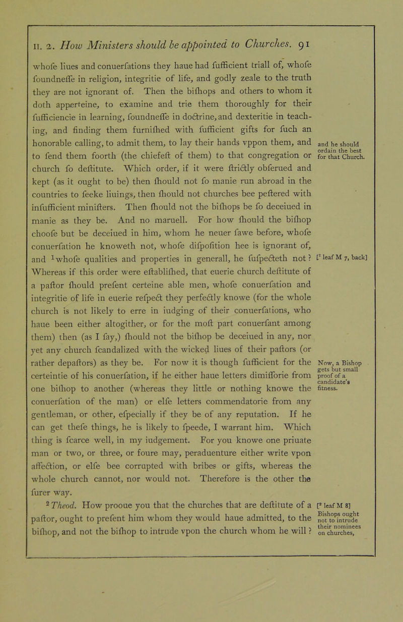 whofe Hues and conuerfations they hauehad fufficient triall of, whofe foundnefle in religion, integritie of life, and godly zeale to the truth they are not ignorant of. Then the bifliops and others to whom it doth appoerteine, to examine and trie them thoroughly for their fufficiencie in learning, foundnefle in do6trine,and dexteritie in teach- ing, and finding them furnifhed with fuflicient gifts for fuch an honorable calling, to admit them, to lay their hands vppon them, and to fend them foorth (the chiefeft of them) to that congregation or church fo deftitute. Which order, if It were ftri6tly obferued and kept (as it ought to be) then fhould not fo manie run abroad in the countries to feeke linings, then fhould not churches bee peftered with infufficient minifters. Then fhould not the bifhops be fo deceiued in manie as they be. And no maruell. For how fhould the bifliop choofe but be deceiued in him, whom he neuer fawe before, whofe conuerfation he knoweth not, whofe difpofition hee is ignorant of, and ^whofe qualities and properties in generall, he fufpefteth not? Whereas If this order were eftablifhed, that euerie church deftitute of a paftor fliould prefent certeine able men, whofe conuerfation and integritie of life in euerie refpedt they perfeftly knowe (for the whole church is not likely to erre in iudging of their conuerfations, who haue been either altogither, or for the moft part conuerfant among them) then (as I fay,) fliould not the bifliop be deceiued in any, nor yet any church fcandalized with the wicked hues of their paftors (or rather depaftors) as they be. For now it is though fufficient for the certeintie of his conuerfation, if he either haue letters dimifforie from one bifliop to another (whereas they little or nothing knowe the conuerfation of the man) or elfe letters commendatorie from any gentleman, or other, efpecially if they be of any reputation. If he can get thefe things, he Is likely to fpeede, I warrant him. Which thing is fcarce well, in my iudgement. For you knowe one priuate man or two, or three, or foure may, peraduenture either write vpon affedtion, or elfe bee corrupted with bribes or gifts, whereas the whole church cannot, nor would not. Therefore is the other the furer way. ^Theod. How prooue you that the churches that are deftitute of a paftor, ought to prefent him whom they would haue admitted, to the bifliop, and not the bifliop to intrude vpon the church whom he will ? and he should ordain the best for that Church. leaf M 7, back] Now, a Bishop gets but small proof of a candidate’s fitness. [* leaf M 8] Bishops ought not to intrude their nominees on churches,