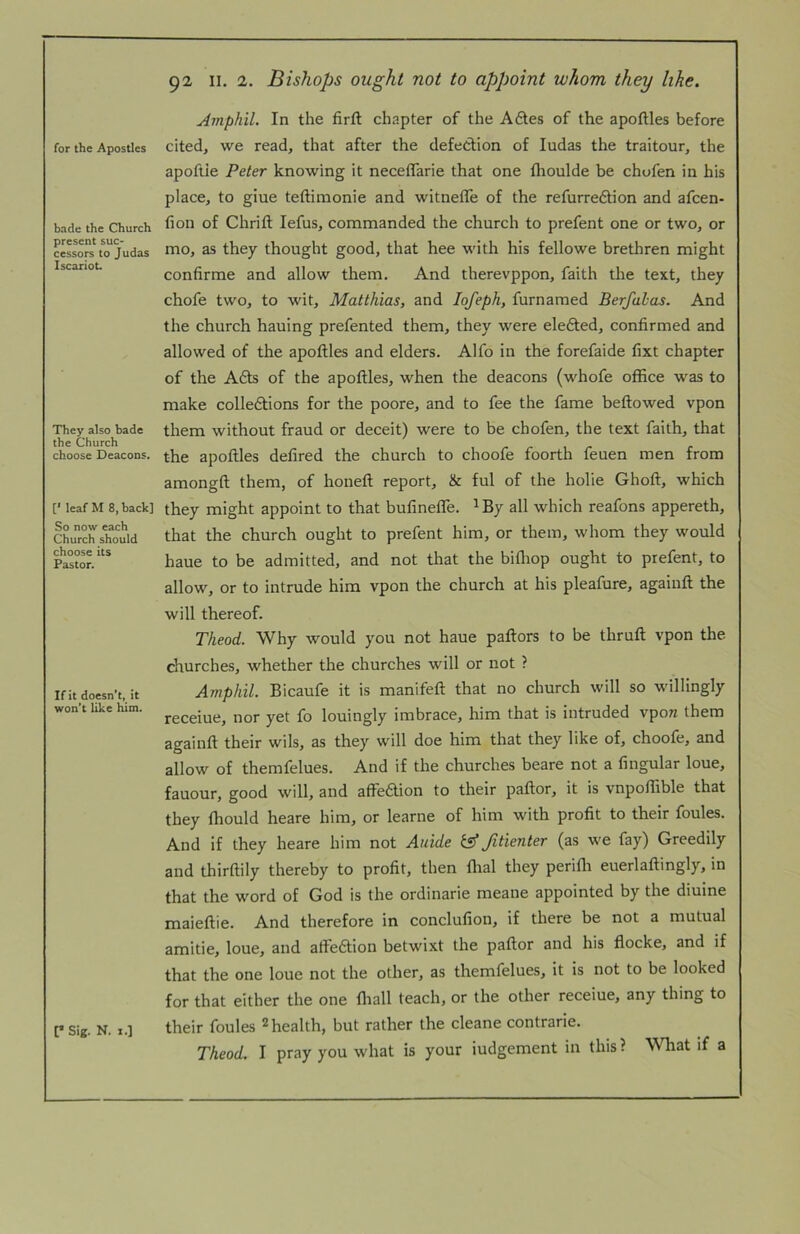 for the Apostles bade the Church present suc- cessors to Judas Iscariot They also bade the Church choose Deacons. [' leaf M 8, back] So now each Church should choose its Pastor. If it doesn’t, it won't like him. [* Sig. N. 1.] 92 II. 2. Bishops ought not to appoint whom they like, Amphil. In the firft chapter of the A6les of the apoftles before cited, we read, that after the defection of ludas the traitour, the apofiie Peter knowing it neceflarie that one fhoulde be chofen in his place, to giue teftimonie and witnefle of the refurre£tion and afcen- fion of Chrifl: lefus, commanded the church to prefent one or two, or mo, as they thought good, that hee with his fellowe brethren might confirme and allow them. And therevppon, faith the text, they chofe two, to wit, Matthias, and lofeph, furnamed Berfalas. And the church hauing prefented them, they were eledted, confirmed and allowed of the apoftles and elders. Alfo in the forefaide fixt chapter of the A£ts of the apoftles, when the deacons (whofe office was to make colledbions for the poore, and to fee the fame bellowed vpon them without fraud or deceit) were to be chofen, the text faith, that the apoftles defired the church to choofe foorth feuen men from amongft them, of honeft report, & ful of the holie Ghoft, which they might appoint to that bufinelTe. ^By all which reafons appereth, that the church ought to prefent him, or them, whom they would haue to be admitted, and not that the bifliop ought to prefent, to allow, or to intrude him vpon the church at his pleafure, agaiuft the will thereof. Theod. Why would you not haue pallors to be thruft vpon the churches, whether the churches will or not ? Amphil. Bicaufe it is manifeft that no church will so willingly receiue, nor yet fo louingly imbrace, him that is intruded vpow them againft their wils, as they will doe him that they like of, choofe, and allow of themfelues. And if the churches beare not a Angular loue, fauour, good will, and affbaion to their pallor, it is vnpoflible that they ftiould heare him, or learne of him with profit to their foules. And if they heare him not Auide fitienter (as we fay) Greedily and thirftily thereby to profit, then Ural they perifli euerlaftingly, in that the word of God is the ordinarie meane appointed by the diuine maieftie. And therefore in conclufion, if there be not a mutual amitie, loue, and affeaion betwixt the pallor and his flocke, and if that the one loue not the other, as themfelues, it is not to be looked for that either the one lliall teach, or the other receiue, any thing to their foules 2 health, but rather the cleane contrarie.