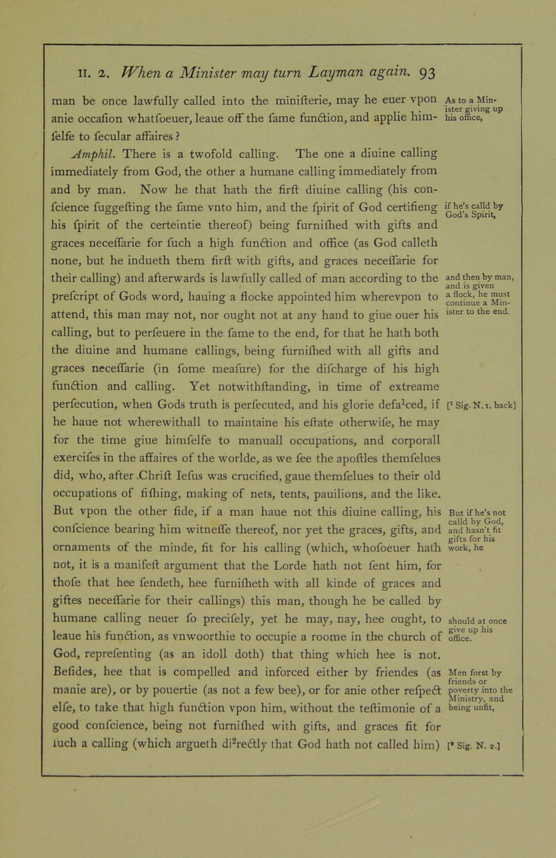 man be once lawfully called into the minifterie, may he euer vpon AstoaMin- . ister giving up anie occalion whatfoeuer, leaue off the fame funftion, and applie him- his office, felfe to fecular affaires ? Amphil. There is a twofold calling. The one a diuine calling immediately from God, the other a humane calling immediately from and by man. Now he that hath the firft diuine calling (his con- fcience fuggefting the fame vnto him, and the fpirit of God certifieng his fpirit of the certeintie thereof) being furniflied with gifts and graces neceffarie for fuch a high funftion and office (as God calleth none, but he indueth them firft with gifts, and graces neceffarie for their calling) and afterwards is lawfully called of man according to the and then by man, ^ ./ o j5 given prefcript of Gods word, hauing a flocke appointed him wherevpon to attend, this man may not, nor ought not at any hand to giue ouer his calling, but to perfeuere in the fame to the end, for that he hath both the diuine and humane callings, being furniffied with all gifts and graces neceffarie (in fome meafure) for the difcharge of his high funftion and calling. Yet notwithftanding, in time of extreame perfecution, when Gods truth is perfecuted, and his glorie defa^ced, if p Sig. N.i. back] he haue not wherewithal! to maintaine his eftate otherwife, he may for the time giue himfelfe to manuall occupations, and corporall exercifes in the affaires of the worlde, as we fee the apoftles themfelues did, who, after Chrift lefus was crucified, gaue themfelues to their old occupations of fifliing, making of nets, tents, pauilions, and the like. But vpon the other fide, if a man haue not this diuine calling, his But if he’s not r- calld by God, conlcience bearing him witnefle thereof, nor yet the graces, gifts, and and hasn't fit . gifts for his ornaments of the minde, fit for his calling (which, whofoeuer hath work, he not, it is a manifeft argument that the Lorde hath not fent him, for thofe that hee fendeth, hee furnifheth with all kinde of graces and giftes neceffarie for their callings) this man, though he be called by humane calling neuer fo precifely, yet he may, nay, hee ought, to should at once leaue his funftion, as vnwoorthie to occupie a roome in the church of God, reprefenting (as an idoll doth) that thing which hee is not. Befides, hee that is compelled and inforced either by friendes (as Menforstby manie are), or by pouertie (as not a few bee), or for anie other refpeft poverty into the elfe, to take that high funftion vpon him, without the teftimonie of a being unfit, good confcience, being not furniffied with gifts, and graces fit for luch a calling (which argueth di^redly that God hath not called him) [’ Sig. N.».]