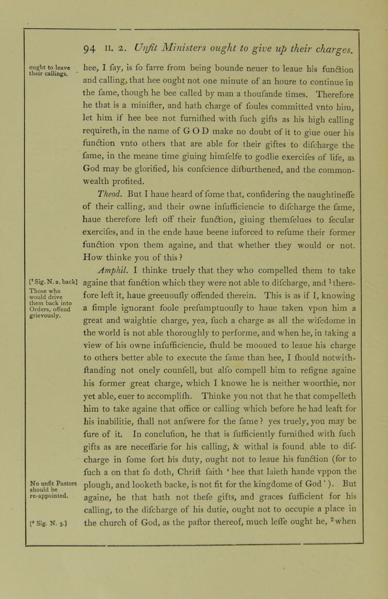 ought to leave their callings. [' Sig. N. 2. back] Those who would drive them back into Orders, offend grievously. No unfit Pastors should be rc-appointed. hee, I fay, is fo farre from being bounde neuer to leaue his funftion and calling, that hee ought not one minute of an houre to continue in the fame, though he bee called by man a thoufande times. Therefore he that is a minifter, and hath charge of foules committed vnto him, let him if hee bee not furniflied with fuch gifts as his high calling requireth, in the name of G O D make no doubt of it to giue ouer his funftion vnto others that are able for their giftes to difcharge the fame, in the meane time giuing himfelfe to godlie exercifes of life, as God may be glorified, his confcience difburthened, and the common- wealth profited. Theod. But I haue heard of fome that, confidering the naughtinelfe of their calling, and their owne infufficiencie to difcharge the fame, haue therefore left off their funftion, giuing themfelues to fecular exercifes, and in the ende haue beene iuforced to refume their former fundtion vpon them againe, and that whether they would or not. How thinke you of this ? Amphil. I thinke truely that they who compelled them to take againe that funftion which they were not able to difcharge, and i there- fore left it, haue greeuoufly offended therein. This is as if I, knowing a fimple ignorant foole prefumptuoufly to haue taken vpon him a great and waightie charge, yea, fuch a charge as all the wifedome in the world is not able thoroughly to performe, and when he, in taking a view of his owne infufficiencie, ffiuld be mooued to leaue his charge to others better able to execute the fame than hee, I fliould notwith- ftanding not onely counfell, but alfo compell him to refigne againe his former great charge, which I knowe he is neither woorthie, nor yet able, euer to accomplifli. Thinke you not that he that compelleth him to take againe that office or calling which before he had leaft for his inabilitie, fliall not anfwere for the fame ? yes truely, you may be fure of it. In conclufion, he that is fufficiently furniflied with fuch gifts as are neceffarie for his calling, & withal is found able to dif- charge in fome fort his duty, ought not to leaue his fundtion (for to fuch a on that fo doth, Chrifl: faith ‘ hee that laieth hande vppon the plough, and looketh backe, is not fit for the kingdome of God ’). But againe, he that hath not thefe gifts, and graces fufficient for his calling, to the difcharge of his dutie, ought not to occupie a place in the church of God, as the pallor thereof, much lelfe ought he, ^when [’ Sig. N. 3-]