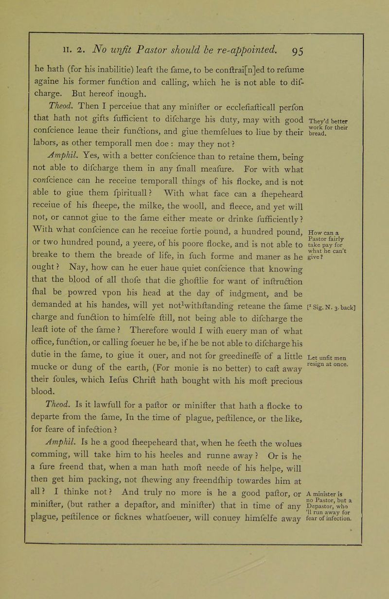 he hath (for his inabilitie) leaft the fame, to be conftrai[n]ed to refume againe his former fundtion and calling, which he is not able to dif- charge. But hereof inough. Theod. Then I perceiue that any minifter or ecclefiafticall perfon that hath not gifts fufficient to difcharge his duty, may with good They’d better confcience leaue their fhndtions, and giue themfelues to line by their TeaY”' labors, as other temporall men doe ; may they not ? jdmphil. Yes, with a better confcience than to retaine them, being not able to difcharge them in any fmall meafure. For with what co/zfcience can he receiue temporall things of his flocke, and is not able to giue them fpirituall ? With what face can a fhepeheard receiue of his fheepe, the milke, the wooll, and fleece, and yet will not, or cannot giue to the fame either meate or drinke fufflciently ? With what confcience can he receiue fortie pound, a hundred pound. How can a or two hundred pound, a yeere, of his poore flocke, and is not able to pay for breake to them the breade of life, in fuch forme and maner as he give? ought ? Nay, how can he euer haue quiet confcience that knowing that the blood of all thofe that die ghoftlie for want of inftradtion lhal be powred vpon his head at the day of iudgment, and be demanded at his handes, will yet not^withftanding reteane the fame Sig. N. 3. back] charge and fundlion to himfelfe ftill, not being able to difcharge the leaft iote of the fame ? Therefore would I willi euery man of what office, fundtion, or calling foeuer he be, if he be not able to difcharge his dutie in the fame, to giue it ouer, and not for greedineffe of a little Let unfit men mucke or dung of the earth, (For monie is no better) to caft away their foules, which lefus Chrift hath bought with his moft precious blood. Theod. Is it lawfull for a pallor or minifter that hath a flocke to departe from the fame. In the time of plague, peftilence, or the like, for feare of infedlion ? Amphil. Is he a good Iheepeheard that, when he feeth the wolues comming, will take him to his heeles and runne away ? Or is he a fure freend that, when a man hath moft neede of his helpe, will then get him packing, not lliewing any freendlhip towardes him at all? I thinke not? And truly no more is he a good pallor, or A minister is minifter, (but rather a depaftor, and minifter) that in time of any _D%aswT,’whn“ plague, peftilence or ficknes whatfoeuer, will conuey himfelfe away fcaroflSion.