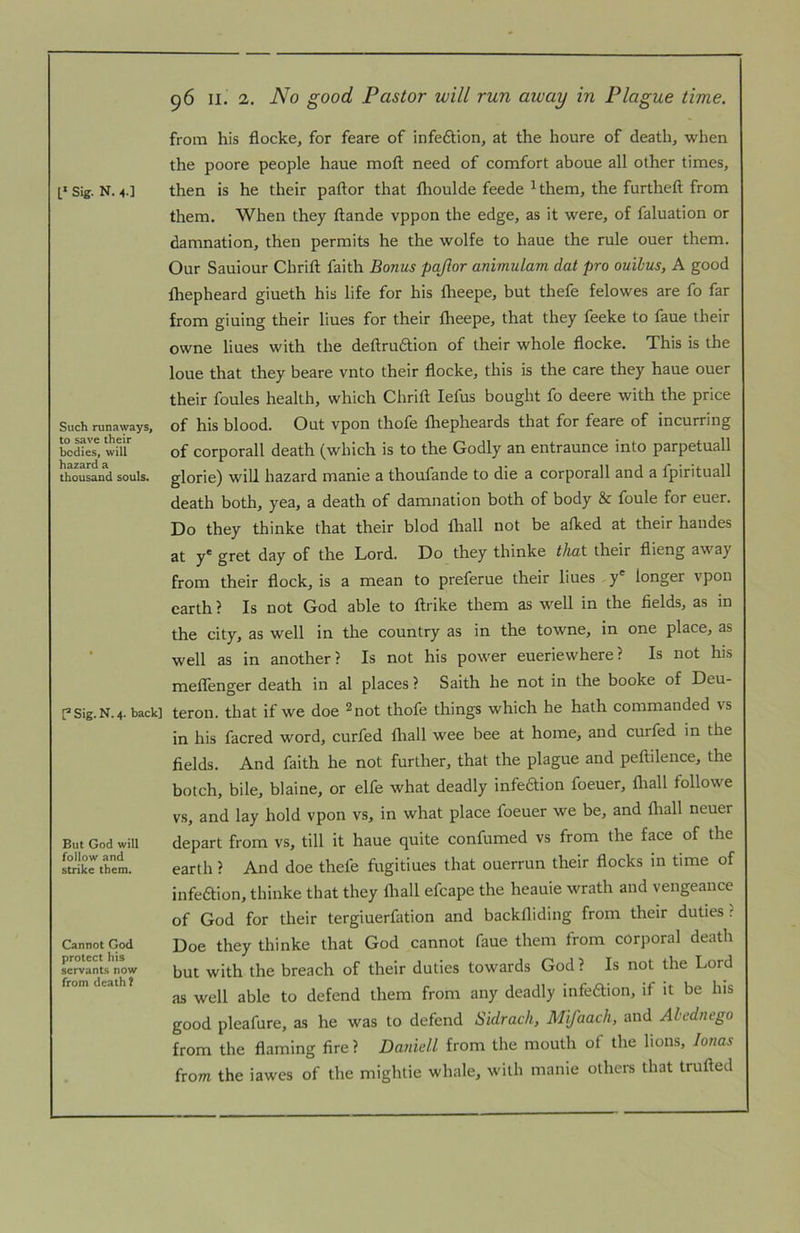 Such runaways, to save their bodies, will hazard a thousand souls. Sig. N. 4. back] But God will follow and strike them. Cannot God protect his servants now from death! 96 II. 2, No good Pastor will run away in Plague time. from his flocke, for feare of infection, at the houre of death, when the poore people haue moft need of comfort aboue all other times, them. When they ftande vppon the edge, as it were, of faluation or damnation, then permits he the wolfe to haue the rule ouer them. Our Sauiour Chrift faith Bonus pajlor animulam dat pro ouihus, A good fhepheard giueth his life for his flieepe, but thefe felowes are fo far from giuing their liues for their fheepe, that they feeke to faue their owne liues with the deftruftion of their whole flocke. This is the loue that they beare vnto their flocke, this is the care they haue ouer their foules health, which Chrift lefus bought fo deere with the price of his blood. Out vpon thofe fhepheards that for feare of incurring of corporall death (which is to the Godly an entraunce into parpetuall glorie) will hazard manie a thoufande to die a corporall and a fpirituall death both, yea, a death of damnation both of body & foule for euer. Do they thinke that their blod fhall not be alked at their haudes y* gf^t day of the Lord. Do they thinke that their flieng away from their flock, is a mean to preferue their liues y' longer vpon earth ? Is not God able to ftrike them as well in the fields, as in the city, as well in the country as in the towne, in one place, as well as in another? Is not his power eueriewhere? Is not his meflenger death in al places ? Saith he not in the booke of Deu- teron. that if we doe ^not thofe things which he hath commanded vs in his facred word, curfed fliall wee bee at home, and curfed in the fields. And faith he not further, that the plague and peftilence, the botch, bile, blaine, or elfe what deadly infedion foeuer, fliall followe vs, and lay hold vpon vs, in what place foeuer we be, and fliall neuer depart from vs, till it haue quite confumed vs from the face of the earth ? And doe thefe fugitiues that ouerrun their flocks in time of infedion, thinke that they fliall efcape the heauie wrath and vengeance of God for their tergiuerfation and backfliding from their duties ? Doe they thinke that God cannot faue them from corporal death but with the breach of their duties towards God ? Is not the Lord as well able to defend them from any deadly infedion, if it be his good pleafure, as he was to defend Sidrach, Mifaach, and Alednego from the flaming fire ? DanielL from the mouth of the lions, lonas from the iawes of the mightie whale, with manie others that trufted
