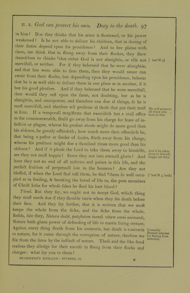 in him? Dje they thinke that his arme is fhortened, or his power weakened ? Is he not able to deliuer his children, that in dooing of their duties depend vpon his prouidence ? And to bee plaine with them, me think that in flieng away from their flockes, they fhew themfelues to thinke ^that either God is not almightie, or elfe not [ leaf Ns] mercifull, or neither. For if they beleeued that he were almightie, and that hee were able to faue them, then they would neuer run awaie from their flocke, but depending vpon his prouidence, beleeue that he is as well able to deliuer them in one place as in another, if it bee his good pleafure. And if they beleeued that he were mercifull, then would they reft vpon the fame, not doubting, but as he is almightie, and omnipotent, and therefore can doe al things, fo he is moft mercifull, and therfore wil preferue al thofe that put their truft He win preserve in him. If a temporall magiftrate that exercifeth but a ciuil office 1“!^° in the commonwealth, fliuld go away from his charge for feare of in- feftion or plague, wheras his prefent abode might do more good than his abfence, he greatly offiendeth 5 how much more then offendeth he, that being a paftor or feeder of foules, flieth away from his charge, wheras his prefence might doe a thoufand times more good than his abfence? And if it pleafe the Lord to take them away to himfelfe. And if he takes are they not moft happie ? Enter they not into eternall glorie ? And £ppy areThej^’ haue they not an end of all miferies and paines in this life, and the perfedl fruition of perpetuall ioie in the heauens ? Are they not blefled, if when the Lord ftial call them, he find ^them fo well occu- F leaf N s, back] pied as in feeding, & breaking the bread of life to, the pore members of Chrift lefus for whofe Hikes he fried his hart blood ? Theod. But they fay, we ought not to tempt God, which thing they muft needs doe if they Ihoulde tarrie when they fee death before their face. And they fay further, that it is written that we muft keepe the whole from the ficke, and the ficke from the whole. Befids, faie they, Natura dedit, potejiatem tuendi vitam omni animanti, Nature hath giuen power of defending of life to euerie lining creture. Againe, euery thing fleeth from his contrarie, but death is contrarie Cowardly to nature, for it came through the corruption of nature, therfore we for1°clg~ flie from the fame by the infrind of nature. Thefe and the like fond reafons they alledge for their excufe in flieng from their flocks and charges : what fay you to them ? shakspkke’s enoland : STITBBES, II. g