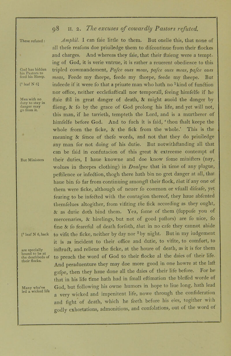 These refuted: God has bidden his Pastors to feed his Sheep. leaf N 6] Men with no duty to stay in danger may go from it. But Ministers [= leafN 6, back are specially bound to be at the deathbeds of their flocks. Many whoVe led a wicked life 98 II. 2. The excuses of cowardly Pastors refuted. Amph'il. I can faie little to them. But onelie this, that none of all thefe reafons doe priuiledge them to difeontinue from their flockes and charges. And whereas they faie, that their ftaieng were a tempt- ing of God, it is verie vntrue, it is rather a reuerent obedience to this tripled co7nmandement, Pafee ones meas, pafee ones meas, pafee oues mens, Feede my flieepe, feede my flieepe, feede my flieepe. But indeede if it were fo that a priuate man who hath no ^kind of fun6tion nor office, neither ecclefiafticall nor temporall, feeing himfelfe if he ftaie ftil in great danger of death, & might auoid the danger by flieng, & fo by the grace of God prolong his life, and yet will not, this man, if he tarrieth, tempteth the Lord, and is a murtherer of himfelfe before God. And to fuch it is faid, ' thou ffialt keepe the whole from the ficke, & the fick from the whole.’ This is the meaning & fence of thefe words, and not that they do priuiledge any man for not doing of his dutie. But notwithftanding all that can be faid in confutacion of this great & extreeme contempt of their duties, I haue knowne and doe know fome minifters (nay, wolues in ffieepes clothing) in Dnalgne that in time of any plague, peftilence or infeftion, thogh there hath bin no gret danger at all, that haue bin fo far from continuing amongft their flock, that if any one of them were ficke, although of neuer fo co7?zmon or vfuall difeafe, yet fearing to be infefted with the contagion thereof, they haue abfented themfelues altogither, from vifiting the fick according as they ought, &: as dutie doth bind them. Yea, fome of them (fuppofe you of mercenaries, & hirelings, but not of good paftors) are fo nice, fo fine & fo feareful of death forfoth, that in no cafe they cannot abide to vifit the ficke, neither by day nor ^ by night. But in my iudgement it is as incident to their office and dutie, to vifite, to comfort, to inftruft, and relieue the ficke, at the houre of death, as it is for them to preach the word of God to their flocke al the daies of their life. And peraduenture they may doe more good in one howre at the laft gafpe, then they haue done all the daies of their life before. For he (hat in his life time hath had in fmall eftimation the blefled wwde of God, but following his owne humors in hope to Hue long, hath lead a very wicked and impenitent life, nowe through the confideration and fight* of death, which he feeth before his eie.s, togither with godly exhortations, admonitions, and confolation,s, out of the word of