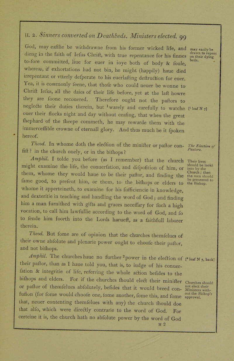 God, may eafilie be withdrawne from his former wicked life, and dieng in the faith of lefus Chrift, with true repentance for his finnes to-fore committed, liue for euer in ioye both of body & foule, whereas, if exhortations had not bin, he might (happily) haue died irrepentant or vtterly defperate to his euerlafting dellruaion for euer. Yea, it is cowimonly feene, that thofe who could neuer be wonne to Chrift lefus, all the dales of their life before, yet at the laft howre they are foone recouered. Therefore ought not the paftors to neglede their duties therein, but ^warely and carefully to watche ouer their flocks night and day without ceafing, that whe« the great fliephard of the flieepe commeth, he may rewarde them with the immercelTible crowne of eternall glory. And thus much be it fpoken hereof. Theod. In whome doth the eledfion of the minifter or paftor con- lift ? in the church onely, or in the bilhops ? Amphil. I tolde you before (as I remember) that the church might examine the life, the conuerfation, and difpofition of him, or them, whome they would haue to be their paftor, and finding the fame good, to prefeut him, or them, to the bilhops or elders to whome it apperteineth, to examine for his fufficiencie in knowledge, and dexteritie in teaching and handling the word of God j and finding him a man furniflied with gifts and graces necelTary for fuch a high vocation, to call him lawfullie according to the word of God, and fo to lende him foorth into the Lords harueft, as a faithfull laborer therein. Theod. But fome are of opinion that the churches themfelues of their owne abfolute and plenarie power ought to choofe their paftor, and not bilhops. Amphil. The churches haue no further 2 power in the eledtion of their paftor, than as I haue told you, that is, to iudge of his conuer- fation & integritie of life, referring the whole aftion befides to the bilhops and elders. For if the churches Ihould eleft their minifter or paftor of themfelues abfolutely, befides that it would breed con- fufion (for fome would choofe one, lome another, fome this, and fome that, neuer contenting themfelues with any) the church Ihould doe that alfo, which were diredly contrarie to the word of God. For certeine it is, the church hath no abfolute power by the word of God H 2 may easily be drawn to repent on their dying beds. [1 IcafN?] The Election 0/ Pastors. Their lives should be lookt into by the Church; then the men should be presented to the Bishop. [* leaf N 7, back] Churches should not elect their Ministers with- out the Bishop^s approval.
