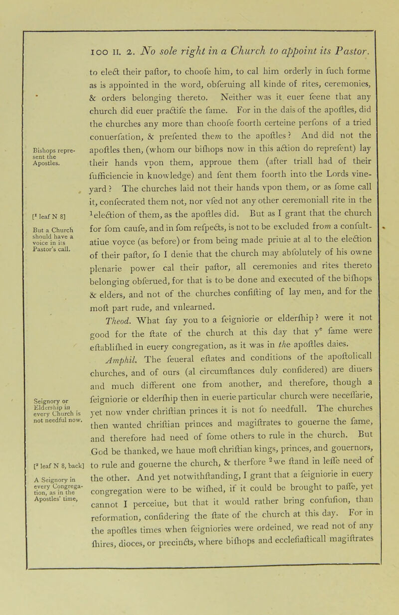 Bishops repre- sent the Apostles. [‘ leafN 8] But a Church should have a voice in its Pastor’s call. Seignory or Eldership in every Church is not needful now. [’ leaf N 8, back] A Seignory in every Congrega- tion, as in the Apostles’ time, lOO II. 2. JVo sole right in a Church to appoint its Pastor. to eleft their paftor, to choofe him, to cal him orderly in fuch forme as is appointed in the word, obferuing all kinde of rites, ceremonies, & orders belonging thereto. Neither was it euer feene that any church did euer pratSfife the fame. For in the dais of the apoftles, did the churches any more than choofe foorth certeine perfons of a tried conuerfation, & prefented them to the apoftles ? And did not the apoftles then, (whom our hi (Imps now in this aftion do reprefent) lay their hands vpon them, approue them (after triall had of their fufhciencie in knowledge) and fent them foorth into the Lords vine- yard ? The churches laid not their hands vpon them, or as fome call it, confecrated them not, nor vfed not any other ceremoniall rite in the leledion of them, as the apoftles did. But as I grant that the church for fom caufe, and in fom refpefts, is not to be excluded from a confult- atiue voyce (as before) or from being made priuie at al to the eledion of their paftor, fo I denie that the church may abfolutely of his owne plenarie power cal their paftor, all ceremonies and rites thereto belonging obferued, for that is to be done and executed of the bifhops & elders, and not of the churches confifting of lay men, and for the moft part rude, and vnlearned. Theod. What fay you to a feigniorie or elderfliip ? were it not good for the ftate of the church at this day that y® fame were eftablillied in euery congregation, as it was in the apoftles dales. Amphil. The feueral eftates and conditions of the apoftolicall churches, and of ours (al circumftances duly confidered) are diuers and much different one from another, and therefore, though a feigniorie or elderfhip then in euerie particular church were neceffarie, yet now vnder chriftian princes it is not fo needfull. The churches then wanted chriftian princes and magiftrates to gouerne the fame, and therefore had need of fome others to rule in the church. But God be thanked, we haue moft chriftian kings, princes, and gouernors, to rule and gouerne the church, & therfore ^we ftand in lelfe need of the other. And yet notwithftanding, I grant that a feigniorie in euery congregation were to be wiffied, if it could be brought to pafle, yet cannot I perceiue, but that it would rather bring confufion, than reformation, confidering the ftate of the church at this day. For in the apoftles limes when feigniories were ordeined, we read not of any fliires, dioces, or precinfts, where bilhops and ecclefiafticall magiftrates