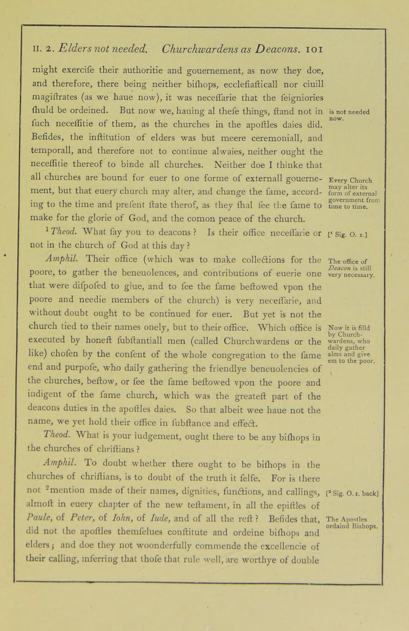 might exercife their authoritie and gouernement, as now they doe, and therefore, there being neither bifhops, ecclefiafticall nor ciuill magiftrates (as we haue now), it was necelfarie that the feigniories fhuld be ordeined. But now we, hauing al thefe things, Band not in fuch neceffitie of them, as the churches in the apoftles daies did. Befides, the inftitution of elders was but meere ceremoniall, and temporall, and therefore not to continue alwaies, neither ought the necellitie thereof to binde all churches. Neither doe I thinke that all churches are bound for euer to one forme of externall gouerne- ment, but that euery church may alter, and change the fime, accord- ing to the time and prefent Bate therof, as they flial fee th.e fame to make for the glorie of God, and the comon peace of the church. ^ Theod. What fay you to deacons ? Is their office neceflarle or not in the church of God at this day ? Amphil. Their office (which was to make colleftions for the poore, to gather the beneuolences, and contributions of euerie one that were dilpofed to giue, and to fee the fame bellowed vpon the poore and needie members of the church) is very necelTarie, and without doubt ought to be continued for euer. But yet is not the church tied to their names onely, but to their office. Which office is executed by honeft lubftantiall men (called Churchwardens or the like) cholen by the confent of the whole congregation to the fame end and purpofe, who daily gathering the friendlye beneuolencies of the churches, bellow, or fee the fame bellowed vpon the poore and indigent of the fame church, which was the greatell part of the deacons duties in the apotlles daies. So that albeit wee haue not the name, we yet hold their office in fubllance and effe6t. Theod. What is your iudgement, ought there to be any bilhops in the churches of chrillians ? Amphil. To doubt whether there ought to be billiops in the churches of chrillians, is to doubt of the truth it felfe. For is there not ^mention made of their names, dignities, fundlions, and callings, almoll in euery chapter of the new tellament, in all the epillles of Paule, of Peter, of lohn, of lude, and of all the reft ? Befides that, did not the apoftles themfelues conftitute and ordeine billiops and elders j and doe they not woonderfully commende the excellencie of their calling, inferring that thofe that rule well, are worthye of double is not needed now. Every Church may alter its form of external government from time to time. [‘ Sig. O. I.] The office of Deacon is still very necessary. Now it is filld by Church- wardens, who daily gather alms and give em to the poor. [“ Sig. O. I. back] The Apostles ordaind Bishops.