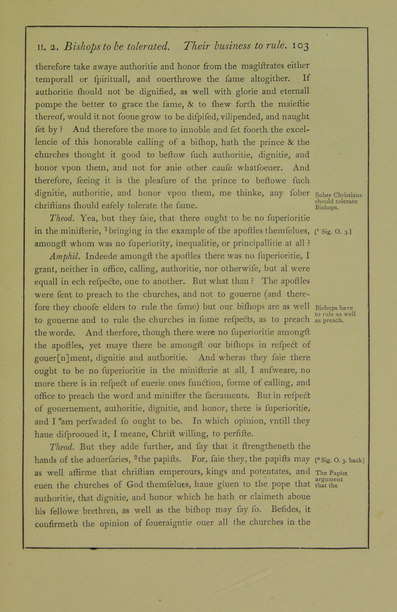 therefore take awaye authoritie and honor from the magiftrates either temporall or fpirituall, and ouerthrowe the fame altogither. If authoritie fliould not be dignified, as well with glorie and eternall pompe the better to grace the fame, & to fliew forth the maieftie thereof, would it not foone grow to be difpifed, vilipended, and naught fet by ? And therefore the more to innoble and fet foorth the excel- lencie of this honorable calling of a bifliop, hath the prince & the churches thought it good to befliow fuch authoritie, dignitie, and honor vpon them, and not for anie other caufe whatfoeuer. And therefore, feeing it is the pleafure of the prince to beftowe fuch dignitie, authoritie, and honor vpon them, me thinke, any fober chriftians fliould eafely tolerate the fame. Theod. Yea, but they faie, that there ought to be no fuperioritie in the minifterie, ^bringing in the example of the apoftles themfelues, amongft whom was no fuperiority, inequalitie, or principallitie at all ? Amphil. Indeede amongft the apoftles there was no fuperioritie, I grant, neither in office, calling, authoritie, nor otherwife, but al were equall in ech refpedte, one to another. But what than ? The apoftles were fent to preach to the churches, and not to gouerne (and there- fore they choofe elders to rule the fame) but our bifliops are as well to gouerne and to rule the churches in fome refpedts, as to preach the worde. And therfore, though there were no fuperioritie amongft the apoftles, yet maye there be amongft our bifliops in refpedt of gouer[n]ment, dignitie and authoritie. And wheras they faie there ought to be no fuperioritie in the minifterie at all, I aiifweare, no more there is in refpedl of euerie ones fundtion, forme of calling, and office to preach the word and minifter the facraments. But in refpeft of gouernement, authoritie, dignitie, and honor, there is fuperioritie, and I 'am perfwaded fo ought to be. In which opinion, vntill they haue difprooued it, I meane, Chrift willing, to perfifte. Theod. But they adde further, and fay that it ftrengtheneth the hands of the aduerfaries, ^the papifts. For, faie they, the papifts may as well affirme that chriftian emperours, kings and potentates, and euen the churches of God themfelues, haue giuen to the pope that authoritie, that dignitie, and honor which he hath or claimeth aboue his fellowe brethren, as well as the bifliop may fay fo. Befides, it coiifirmeth the opinion of foueraigntie ouer all the churches in the Sober Christians should tolerate Bishops. [‘ Sig. O. 3.] Bishops have to rule as well as preach. Sig. O. 3. back] The Papist argument that the