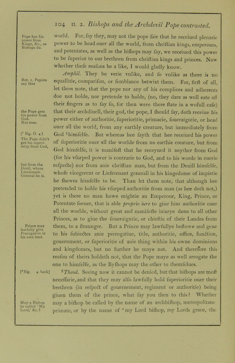 Pope has his power from Kings, &c., as Bishops do. But, I. Papists say that the Pope gets his power from God. Not true. 1‘ Sig. O. 4.] The Pope didn’t get his superi* ority from God, but from the Devil, whose Lieutenant- General he is. Prince may lawfully give Prerogative in his own land. t*Sig. 4. back] May a Bishop be called * My Lord,’ &c. ? 104 II. 2. Bishops and the Archdevil Pope contrasted. world. For, fuy they, may not the pope faie that he receiued plenarie power to be head oner all the world, from chriftian kings, emperours, and potentates, as well as the bifliops may fay, we receiued this power to be luperior to our brethren from chriftian kings and princes. Now whether thefe reafons be a like, I would gladly know. Amphil. They be verie vnlike, and fo vnlike as there is no equallitie, comparifon, or femblance betwixt them. For, firft of all, let the;« note, that the pope nor any of his complices and adherents doe not holde, nor pretende to holde, (no, they dare as well eate oft their fingers as to fay fo, for then were there ftate in a wofull cafe) that their archdiuell, their god, the pope, I fhould fay, doth receiue his power either of authoritie, fuperioritie, primacie, foueraigntie, or head ouer all the world, from any earthly creature, but immediately from God ^himfelfe. But whereas hee fayth that hee receiued his power of tuperioritie ouer all the worlde from no earthie creature, but from God himfelfe, it is manifeft that he receyued it neyther from God (for his vturped power is contrarie to God, and to his worde in euerie refpefte) nor from anie chriftian man, but from the Deuill himfelfe, whofe vicegerent or Liefetenant generall in his kingedome of impietie he Ihewes himfelfe to be. Than let them note, that although hee pretended to holde his vfurped authoritie from man (as hee doth not,) yet is there no man howe mightie an Emperour, King, Prince, or Potentate foeuer, that is able proprio iure to giue him authoritie ouer all the worlde, without great and manifefte iniurye done to all other Princes, as to giue the foueraigntie, or chieftie of their Landes from them, to a ftraunger. But a Prince may lawfullye beftowe and geue to his fubieftes anie prerogatiue, title, authoritie, office, function, gouernment, or fuperioritie of anie thing within his owne dominions and kingdomes, but no further he maye not. And therefore this reafon of theirs holdeth not, that the Pope maye as well arrogate the one to himfelfe, as the Byfliops may the other to themfelues. ^Theod. Seeing now it cannot be denied, but that bilhops are moft necelfarie, and that they may alfo lawfully hold fuperioritie ouer their brethren (in refpedt of gouernement, regiment or authoritie) being giuen them of the prince, what fay you then to this? Whether may a bifliop be called by the name of an archbithop, metropolitane primate, or by the name of ‘ my Lord bithop, my Lords grace, the