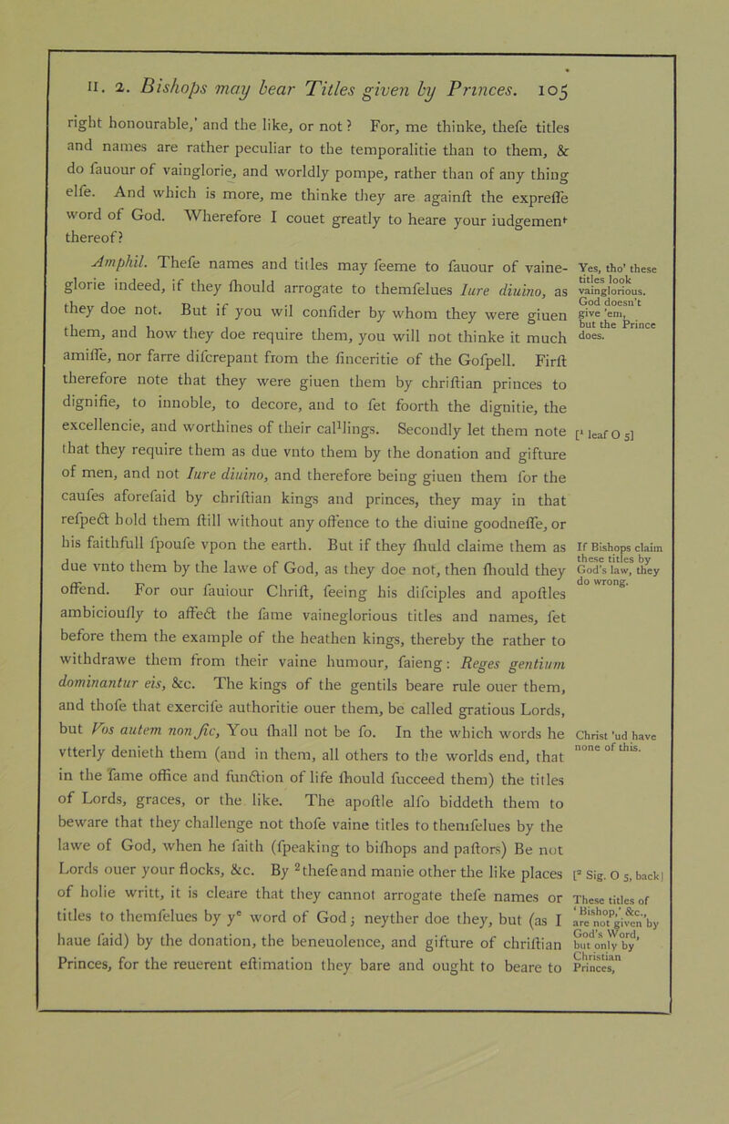 right honourable/ and the like, or not ? For, me thinke, thele titles and names are rather peculiar to the temporalitie than to them, & do fauour of vainglori^ and worldly pompe, rather than of any thing elfe. And which is more, me thinke they are againft the exprefle word of God. Wherefore I couet greatly to heare your iudgemenr thereof? Ainphil. Thefe names and titles may feeme to fauour of vaine- glorie indeed, if they fhould arrogate to themfelues Iwre diuino, as they doe not. But if you wil confider by whom they were giuen them, and how they doe require them, you will not thinke it much amilTe, nor farre difcrepant from the linceritie of the Gofpell. Firft therefore note that they were giuen them by chriftian princes to dignifie, to innoble, to decore, and to fet foorth the dignitie, the excellencie, and worthines of their callings. Secondly let them note that they require them as due vnto them by the donation and gifture of men, and not lure diuino, and therefore being giuen them for the caufes aforefaid by chriftian kings and princes, they may in that refpeft hold them ftill without any offence to the diuine goodnefle, or his faithfull fpoufe vpon the earth. But if they fliuld claime them as due vnto them by the lawe of God, as they doe not, then fliould they offend. For our fauiour Chrift, feeing his difciples and apoftles ambicioufly to affedl the fame vaineglorious titles and names, fet before them the example of the heathen kings, thereby the rather to withdrawe them from their vaine humour, faieng: Reges gentium dominantur eis, &c. The kings of the gentils beare rule ouer them, and thofe that exercife authoritie ouer them, be called gratious Lords, but Fbs autem nonjlc, You fhall not be fo. In the which words he vtterly denieth them (and in them, all others to the worlds end, that in the Tame office and fundfion of life ftiould fucceed them) the titles of Lords, graces, or the like. The apoftle alfo biddeth them to beware that they challenge not thofe vaine titles to themfelues by the lawe of God, when he faith (fpeaking to bifhops and paftors) Be not Lords ouer your flocks, &c. By ^thefeand manie other the like places of holie writt, it is cleare that they cannot arrogate thefe names or titles to themfelues by y' word of God; neyther doe they, but (as I haue faid) by the donation, the beneuolence, and gifture of chriftian Princes, for the reuerent eftimation they bare and ought to beare to Yes, tho* these titles look vainglorious. God doesn’t give *em, but the Prince does. V leaf Os] If Bishops claim these titles by God’s law, they do wrong. Christ ’ud have none of this. Sig. O 5, back] These titles of ‘ Bishop,’ &c., are not given by God’s Word, but only by Christian Princes,