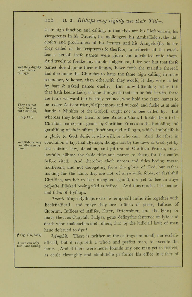 and they dignify their holders callings. They are not Anti-christian but Christian, P Sig. O 6] and Bishops may lawfully assume them. I® Sig. O 6, back] A man can only fulfill one calling. 106 II. 2. Bishops may rightly use their Titles. their high funaion and calling, in that they are hi.s Liefetenants, his vicegerents in his Church, his meffengers, his AmbalTadors, the dif- clofers and proclaiiners of his fecretes, and his Aungels (for fo are they called in the fcriptures) & therfore, in refpeae of the excel- lencie hereof, thefe names were giuen and attributed vnto them. And truely to fpeake my limple iudgement, I fee not but that thefe names doe dignihe their callinges, fliewe forth the maieftie thereof, and doe moue the Churches to haue the fame high calling in more reuerence, & honor, than otherwife they would, if they were called by bare & naked names onelie. But notwithftanding either this that hath beene faide, or anie thinge els that can be faid herein, there are fome waiward fpirits lately reuiued, who hold the fame names to be meere Antichriftian, blafphemous and wicked, and fuche as at anie hande a Minifter of the Gofpell ought not to bee called by. But whereas they holde them to bee Antichri^ftian, I holde them to be Chriftian names, and geuen by Chriftian Princes to the innobling and garnifhing of their offices, funftions, and callinges, which doubtleffe is a glorie to God, denie it who will, or who can. And therefore in conclufion I fay, that Byfliops, though not by the lawe of God, yet by the pofitiue law, donation, and gifture of Chriftian Princes, maye lawfully aflume the faide titles and names to them, for the caufes before cited. And therefore thefe names and titles beeing meere indifferent, and not derogating from the glorie of God, but rather making for the fame, they are not, of anye wife, fober, or faythfull Chriftian, neyther to bee inueighed againft, nor yet to bee in anye refpefte diflyked beeing vfed as before. And thus much of the names and titles of Byfhops. Theod. Maye Byfliops exercife temporall authoritie together with Ecclefiafticall 5 and maye they bee luftices of peace, luftices of Quorum, luftices of Aflifes, Ewer, Determiner, and the lyke; or maye they, as Capytall fudges, geue definytiue fentence of lyfe and death vpon malefaftors and others, that by the iudiciall lawe of man haue deferued to dye? ^Amphil. There is neither of the callings temporall, nor ecclcfi- afticall, but it requirelh a whole and perfecft man, to execute the f.ime. And if there were neuer founde any one man yet fo perfeift, as could throughly and abfolutelie pcrforme his office in either of