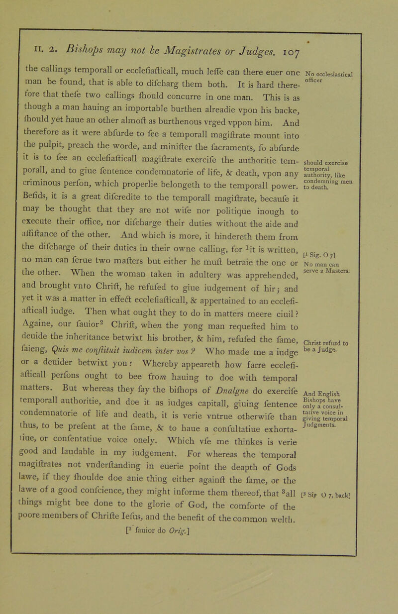 II. 2. Bishops may not he Magistrates or Judges. 107 the callings temporall or ecclefiafticall, much leffe can there euer one man be found, that is able to difcharg them both. It is hard there- fore that thefe two callings fliould concurre in one man. This is as though a man hauing an importable burthen alreadie vpon his backe, Ihould yet haue an other almoft as burthenous vrged vppon him. And therefore as it were abfurde to fee a temporall magiftrate mount into the pulpit, preach the worde, and minifter the facraments, fo abfurde it is to fee an ecclefiafticall magiftrate exercife the authoritie tem- porall, and to giue fentence condemnatorie of life, & death, vpon any criminous perfon, which properlie belongeth to the temporall power. Befids, it is a great difcredite to the temporall magiftrate, becaufe it may be thought that they are not wife nor politique inough to execute their office, nor difcharge their duties without the aide and affiftance of the other. And which is more, it hindereth them from the difcharge of their duties in their owne calling, for ^it is written, no man can feme two mafters but either he muft betraie the one or the other. When the woman taken in adultery was apprehended, and brought vnto Chrift, he refufed to giue iudgement of hirj and yet it was a matter in effeft ecclefiafticall, & appertained to an ecclefi- afticall iudge. Then what ought they to do in matters meere ciuil ? Againe, our fauior^ Chrift, wheTZ the yong man requefted him to deuide the inheritance betwixt his brother, & him, refufed the fame, faieng, Quis me co?iJiituit iudicem inter vos ? W^ho made me a iudge or a deuider betwixt you r Whereby appeareth how farre ecclefi- afticall perfons ought to bee from hauing to doe with temporal matters. But whereas they fay the biftiops of Dnaigne do exercife temporall authoritie, and doe it as iudges capitall, giuing fentence condemnatorie of life and death, it is verie vntrue otherwife than thus, to be prefent at the fame, & to haue a confultatiue exhorta- liue, or confentatiue voice onely. Which vfe me thinkes is verie good and laudable in my iudgement. For whereas the temporal magiftrates not vnderftanding in euerie point the deapth of Gods lawe, if they fhoulde doe anie thing either againft the fame, or the lawe of a good confcieuce, they might informe them thereof, that ^all things might bee done to the glorie of God, the comforte of the poore members of Chrifte lefus, and the benefit of the common weltb. [* fauior do Orig.] No ecclesiastical officer should exercise temporal authority, like condemning men to death. [1 Sig. O 7] No man can serve 2 Masters. Christ refuzd to be a Judge. And English Bishops have only a consul- tative voice in giving temporal Judgments.