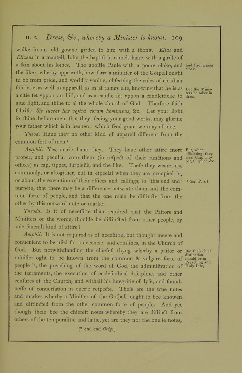 walke in an old gowne girded to him with a thong. Elias and Elizeus in a mantell, lohn^the baptift in camels haire, with a girdle of a fkin about his loines. The apoftle Paule with a poore cloke, and the like j wherby appeareth, how farre a minifter of the Gofpell ought to be from pride, and worldly vanitie, obferuing the rules of chriftian fobrietie, as well in apparell, as in al things elfe, knowing tliat he is as a citie fet vppon an hill, and as a candle fet vppon a candlefticke to giue light, and-lliine to al the whole church of God. Therfore faith Chrifl:: Sic luceat lux vejlra corain hominilus, &c. Let your light fo thine before men, that they, feeing your good works, may glorifie your father which is in heauen : which God grant we may all doe. Theod. Haue they no other kind of apparell different from the common fort of men ? Amphil. Yes, marie, haue they. They haue other attire more proper, and peculiar vnto them (in refpedt of their fundtions and offices) as cap, tippet, furplefle, and the like. Thefe they weare, not commonly, or altogither, but in efpecial when they are occupied in, or about, the execution of their offices and callings, to ^this end and^ purpofe, that there may be a difference betwixte them and the com- mon forte of people, and that the one male be diftindle from the other by this outward note or marke. Theodo. Is it of neceflitie than required, that the Paftors and Minifters of the worde, tlioulde be diftindted from other people, by anie feuerall kind of attire ? Amphil. It is not required as of neceffitie, but thought meete and conuenient to be ufed tor a decencie, and comlines, in the Church of God. But notwithftanding the chiefeft thyng wherby a pallor or minifter oght to be known from the common & vulgare forte of people is, the preaching of the word of God, the adminiftration of the facraments, the execution of ecclefiaftical difcipline, and other cenfures of the Church, and withall his integritie of lyfe, and found- nefle of conuerfation in euerie refpedle. Thefe are the true notes and markes wherby a Minifter of the Gofpell ought to bee knowen and diftindled from the other common forte of people. And yet though thefe bee the chiefeft notes whereby they are diftindl from others of the temporalitie and laitie, yet are they not the onelie notes, [* end end Orig,'\ and Paul a poor cloak. Let the Minis- ters be sober in dress. But, when officiating, they wear Cap, Tip- pet, SurpUce, &c [I Sig. p. 1.] But their chief distinction should be in Preaching and Holy Life,