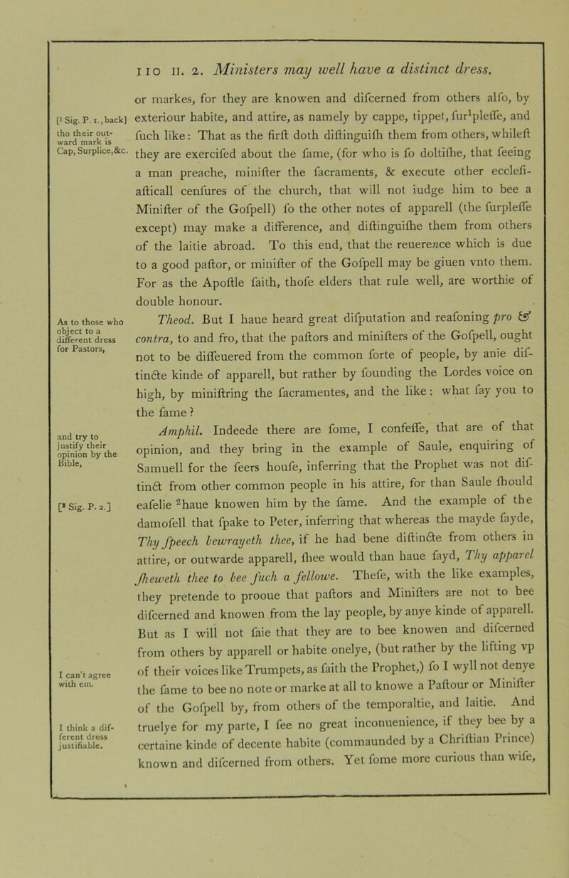tho their out- ward mark is Cap, Surplice,&c. As to those who object to a different dress for Pastors, and try to justify their opinion by the Bible, [* Sig. P. 2.] I can’t agree with cm. I think a dif- ferent dress justifiable. I lo II. 2. Ministers may well have a distinct dress. or markes, for they are knowen and difeerned from others alfo, by exteriour habite, and attire, as namely by cappe, tippet, fur'pleffe, and fuch like; That as the firft doth diftinguifli them from others, whileft they are exercifed about the fame, (for who is fo doltilhe, that feeing a man preache, minifter the facraments, & execute other ecclefi- afticall cenfures of the church, that will not iudge him to bee a Minifter of the Gofpell) fo the other notes of apparell (the furplefle except) may make a difference, and diftinguifhe them from others of the laitie abroad. To this end, that the reuerewce which is due to a good paftor, or minifter of the Gofpell may be giuen vnto them. For as the Apoftle faith, thofe elders that rule well, are worthie of double honour. Theod. But I haue heard great difpulation and reafoning pro fs* contra, to and fro, that the pallors and minifters of the Gofpell, ought not to be difleuered from the common forte of people, by anie dif- tindle kinde of apparell, but rather by founding the Lordes voice on high, by miniftring the facramentes, and the like: what fay you to the fame ? Amphil. Indeede there are fome, I confefle, that are of that opinion, and they bring in the example of Saule, enquiring of Samuell for the feers houfe, inferring that the Prophet was not dif- tindl from other common people in his attire, for than Saule ftiould eafelie ^haue knowen him by the fame. And the example of the damofell that fpake to Peter, inferring that whereas the mayde fayde. Thy Jpeech bewrayeth thee, if he had bene diftindle from others in attire, or outwarde apparell, Ihee would than haue fayd. Thy apparel Jheweth thee to bee J'uch a fellowe. Thefe, with the like examples, they pretende to prooue that pallors and Minifters are not to bee difeerned and knowen from the lay people, by anye kinde of apparell. But as I will not faie that they are to bee knowen and difeerned from others by apparell or habite onelye, (but rather by the lifting vp of their voices like Trumpets, as faith the Prophet,) fo I wyll not denye the fame to bee no note or marke at all to knowe a Paftour or Minifter of the Gofpell by, from others of the temporaltie, and laitie. And truelye for my parte, I fee no great inconuenience, if they bee by a certaine kinde of decente habite (commaunded by a Chriftian Prince) known and difeerned from others. Yet fome more curious than wife.