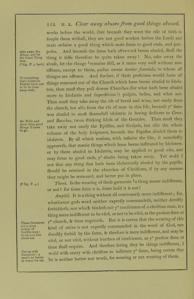 take away the Abuse, and let the Good Thing stay. [* Sig. P. 3. back] If everything that idolatrous Papists have uzd is to be done away with, the Bible and most other good things '11 have to go. [* Sig. P. 4-1 These Garments arc a mere matter of Indifference : do as you like about cm. Put up with Garments: a man’s no better or worse for cm. 112 II. 2. Clear away abuses from good things ahuzed. works before the world, (but becaufe they want the oile of faith to fouple them withall, they are not good workes before the Lord) and male ordaine a good thing which maie ferue to good ends, and pur- pofes. And becaufe the fame hath afterward beene abufed, fliall the thing it felfe therefore be quite taken away? No, take away the abufe, let the thinge ^remaine ftill, as it maye very well without anie offence, except to them, quibus omnia dantur fcandalo, to whom all thinges are offence. And further, if thefe preficians would haue all things remoued out of the Church which haue beene abufed to Idola- trie, than muff they pull downe Churches (for what hath bene abufed more to Idolatrie and fuperftition ?) pulpits, belles, and what not. Than muff they take away the vfe of bread and wine, not onely from the church, but alfo from the vfe of man in this life, becaufe y fame was abufed to moft fhamefull idolatrie in beeing dedicate to Ceres, and Bacchus, twoo ftinking Idols of the Gentiles. Than muff they take away not onely the Epiftles, and Gofpels, but alfo the whole volume of the holy feriptures, becaufe the Papiftes abufed them to idolatrie. By all which reafons, with infinite the like, it manifeftly appeareth, that manie things which haue beene inftituted by Idolaters, or by them abufed to Idolatrie, may be applied to good vfes, and may ferue to good ends, y* abufes being taken away. Yet wold 1 not that any thing that hath been idolatroufly abufed by the papifts, fhould be reteined in the churches of Chriftians, if by any meanes they might be remoued, and better put in place. Theod. Is the wearing of thefe garments ^a thing meere indifferent, or not ? for fome hold it is, fome hold it is not ? Amphil. It is a thing witAout all coratrouerfy mere indifferent; for, whatfoeuer gods word neither exprefly commandeth, neither direftly forbiddeth, nor which bindeth not y' confcience of a chriftian man, is a thing mere indifferent to be vfed, or not to be vfed, as the prefent ftate oi y' church, & time requireth. But it is certen that the wearing of this kind of attire is not exprefly commanded in the word of God, nor direaiy forbid by the fame, & therfore is mere indifferent, and may be vfed, or not vfed, without burthew of co«fcience, as y' prefent ftate ol time’ fltall require. And therfore feeing they be things indifferent, I wold wifli euery wife chriftian to tollerate y' fame, being certen that he is neither better nor worfe, for wearing or not wearing of them.
