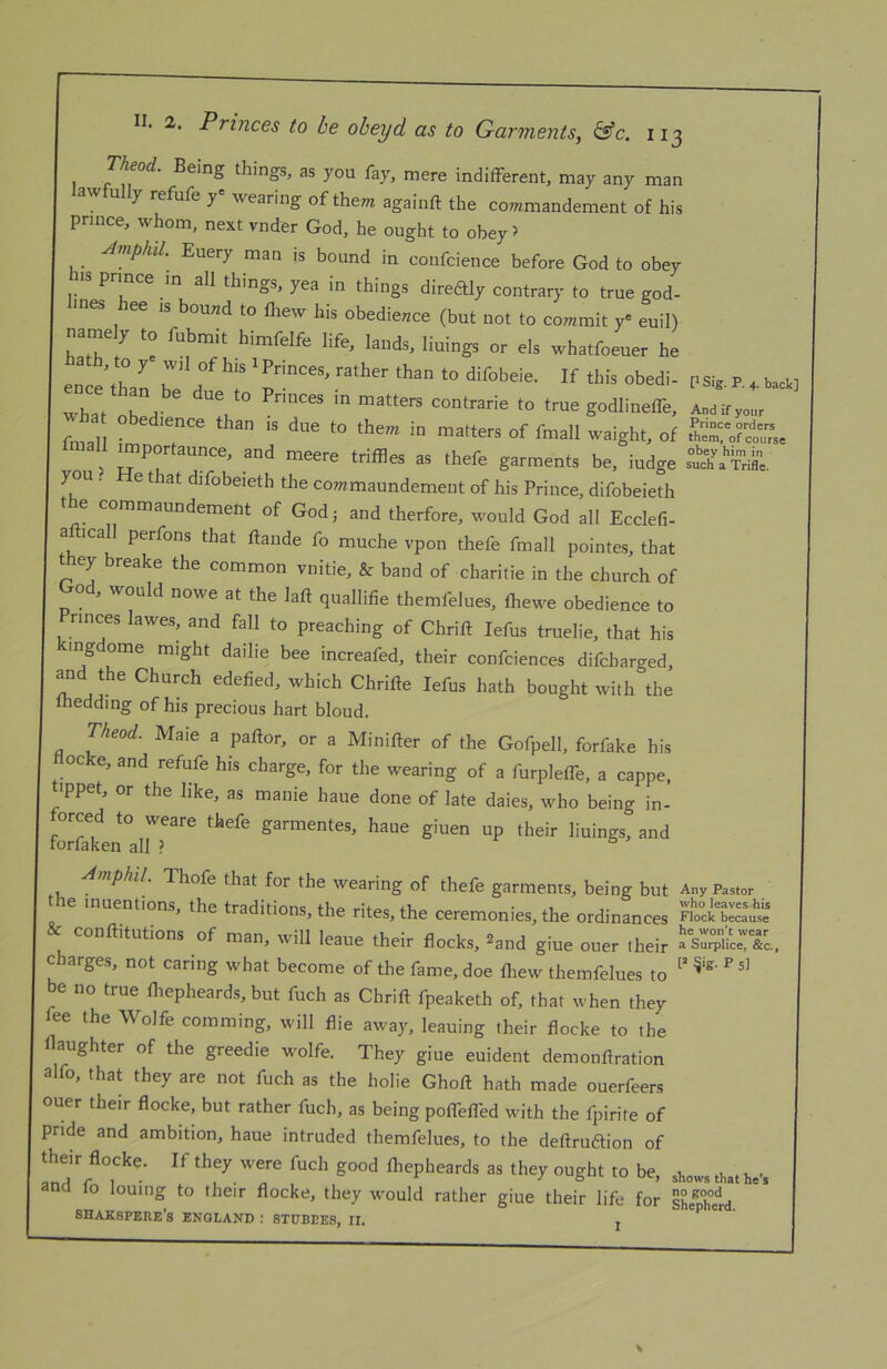 I yo'i %. mere indifferent, may any man I aw u y refufe y= wearing of them againft the co7«mandement of his prince, whom, next vnder God, he ought to obey > _ ^mphil. Euery man is bound in confcience before God to obey us prince m all things, yea in things direftly contrary to true god- ines hee is bou«d to fliew his obedience (but not to coinmit y' euil) I uT/ I«ds, linings or els whatfoeuer he I ^ ° 7 of his 1 Princes, rather than to difobeie. If this obedi- ence an be due to Princes in matters contrarie to true godlinefle, w a o edience than is due to them in matters of fmall waight, of ma raportaunce, and meere triffles as thefe garments be, iudge you . e that difobeieth the commaundement of his Prince, difobeieth t e commaundement of Godj and therfore, would God all Ecclefi- afticaP perfons that ftande fo muche vpon thefe fmall pointes, that they breake the common vnitie, & band of charitie in the church of God, would nowe at the laft quallifie themfelues, Ihewe obedience to rinces lawes, and fall to preaching of Chrift lefus truelie, that his mg ome might dailie bee increafed, their confciences difcharged and the Church edefied, which Chrifte lefus hath bought with the ihedding of his precious hart bloud. I T/ieod. Maie a paftor, or a Minifter of the Gofpell, forfake his flocke, and refufe his charge, for the wearing of a furpleffe, a cappe, 'ppet, or the like, as manie haue done of late daies, who being in- orced to weare thefe garmentes, haue giuen up their linings, and forfaken all ? r s, , ^mpkil. Thofe that for the wearing of thefe garments, being but t e inuentions, the traditions, the rites, the ceremonies, the ordinances & conftitutions of man, will leaue their flocks, 2and giue ouer their charges, not caring what become of the fame, doe fliew themfelues to be no true fliepheards, but fuch as Chrift fpeaketh of, that when they I fee the Wolfe comming, will flie away, leaning their flocke to the naughter of the greedie wolfe. They giue euident demonftration alfo, that they are not fuch as the holie Ghoft hath made ouerfeers ouer their flocke, but rather fuch, as being poflefled with the fpirite of pride and ambition, haue intruded themfelues, to the deftrudtion of their flocke. If they were fuch good fliepheards as they ought to be, and fo louing to their flocke, they would rather giue their life for SHAKSPERE’s ENGLAND : ST0BEES, II. Sig. P. 4. back] And if your Prince orders them, of course obey him in such a Trifle. Any Pastor who leaves his Flock because he won't wear a Surplice, &c., ^ig- P 5] shows that he’s no good Shepherd.