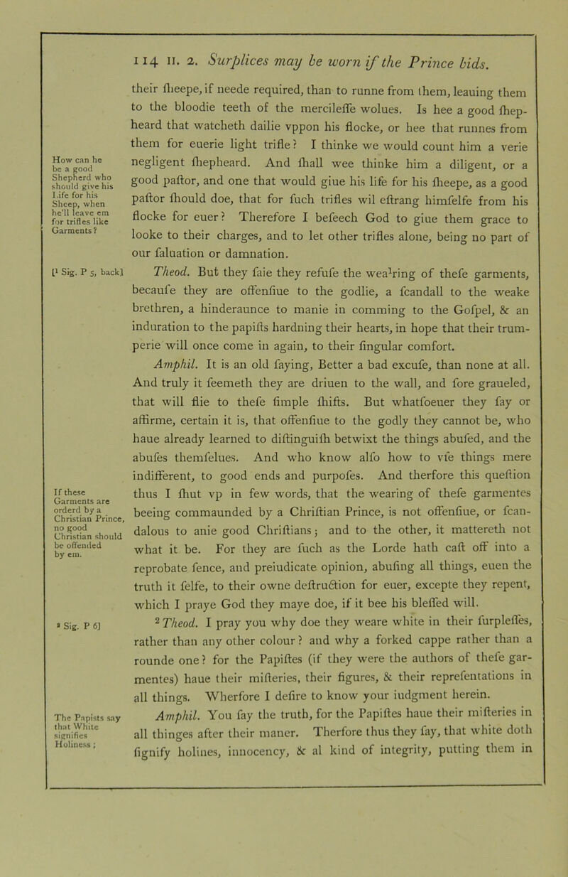 How can he be a good Shepherd who should give his l.ife for his Sheep, when he’ll leave cm for trifles like Garments? t' Sig. P 5, back] If these Garments are orderd by a Christian Prince, no good Christian should be offended by cm. * Sig. P 6] The Papists say that White signifies Holiness; 114 II. 2. Surplices may be worn if the Prince bids. their flieepe, if neede required, than to runne from them, leaning them to the bloodie teeth of the mercilefle wolues. Is hee a good fhep- heard that watcheth dailie vppon his flocke, or hee that runnes from them for euerie light trifle? I thinke we would count him a verie negligent fliepheard. And fhall wee thinke him a diligent, or a good paftor, and one that would giue his life for his flieepe, as a good paftor fliould doe, that for fuch trifles wil eftrang himfelfe from his flocke for euer? Therefore I befeech God to giue them grace to looke to their charges, and to let other trifles alone, being no part of our faluation or damnation. Theod. But they faie they refufe the wea^ring of thefe garments, becaufe they are offenfiue to the godlie, a fcandall to the weake brethren, a hinderaunce to manie in comming to the Gofpel, & an induration to the papifts hardning their hearts, in hope that their trum- perie will once come in again, to their Angular comfort. Amphil. It is an old faying. Better a bad excufe, than none at all. And truly it feemeth they are driuen to the wall, and fore graueled, that will flie to thefe Ample fliifts. But whatfoeuer they fay or aftirme, certain it is, that oflenAue to the godly they cannot be, who haue already learned to diftinguifh betwixt the things abufed, and the abufes themfelues. And who know alfo how to vie things mere indifferent, to good ends and purpofes. And therfore this queftion thus I fhut vp in few words, that the wearing of thefe garmentes beeing commaunded by a Chriftian Prince, is not offenAue, or fcan- dalous to anie good Chriftians j and to the other, it matteretli not what it be. For they are fuch as the Lorde hath caft off into a reprobate fence, and preiudicate opinion, abuAng all things, euen the truth it felfe, to their owne deftruftion for euer, excepte they repent, which I praye God they maye doe, if it bee his blefled will. 2 Theod. I pray you why doe they weare white in their furpleffes, rather than any other colour ? and why a forked cappe rather than a rounde one ? for the Papiftes (if they were the authors of thefe gar- mentes) haue their mifteries, their figures, & their reprefentations in all things. Wherfore I defire to know your iudgment herein. Amphil. You fay the truth, for the Papiftes haue their mifteries in all thinges after their maner. Therfore thus they fay, that white doth fignify holines, innocency, & al kind of integrity, putting them in
